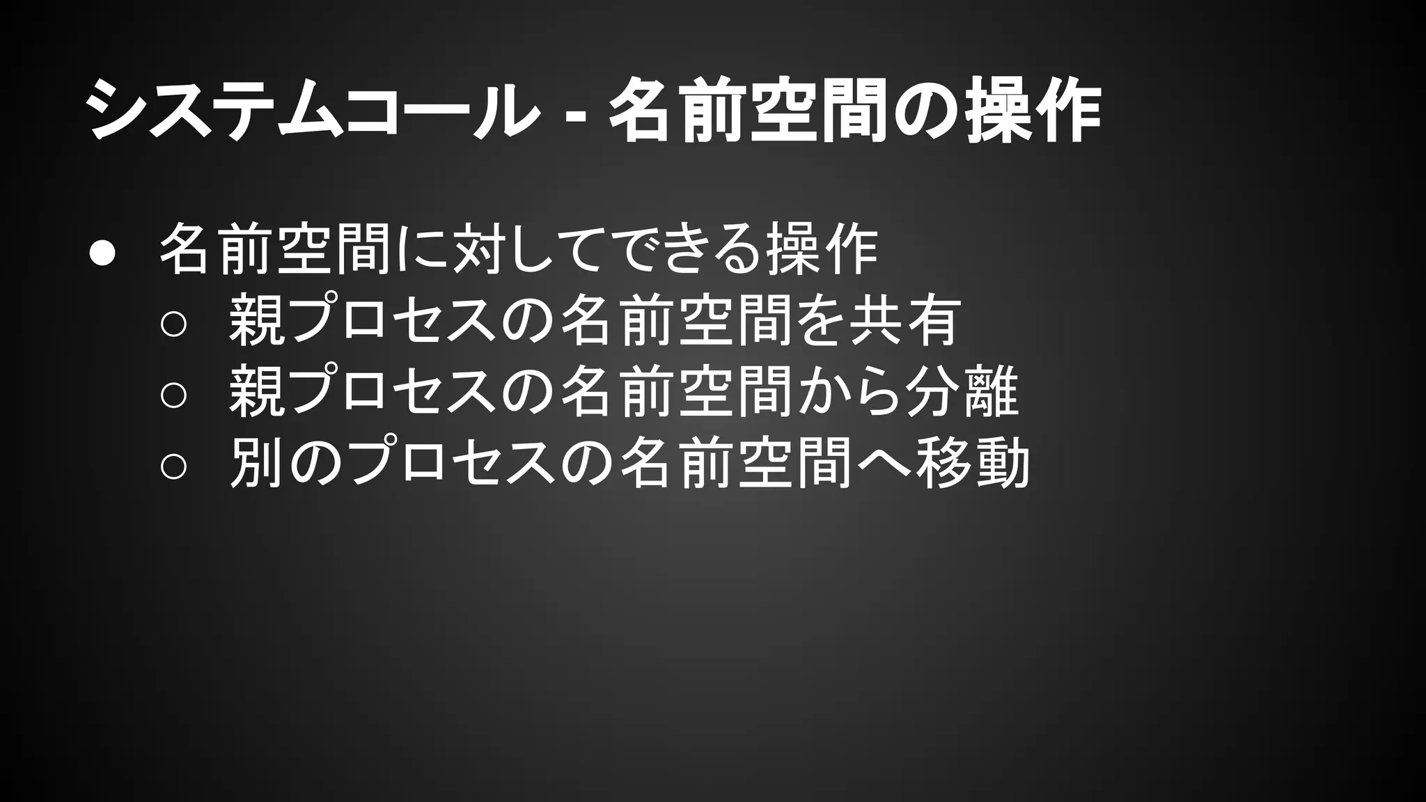 システムコール - 名前空間の操作
● 名前空間に対してできる操作
○ 親プロセスの名前空間を共有
○ 親プロセスの名前空間から分離
○ 別のプロセスの名前空間へ移動
 