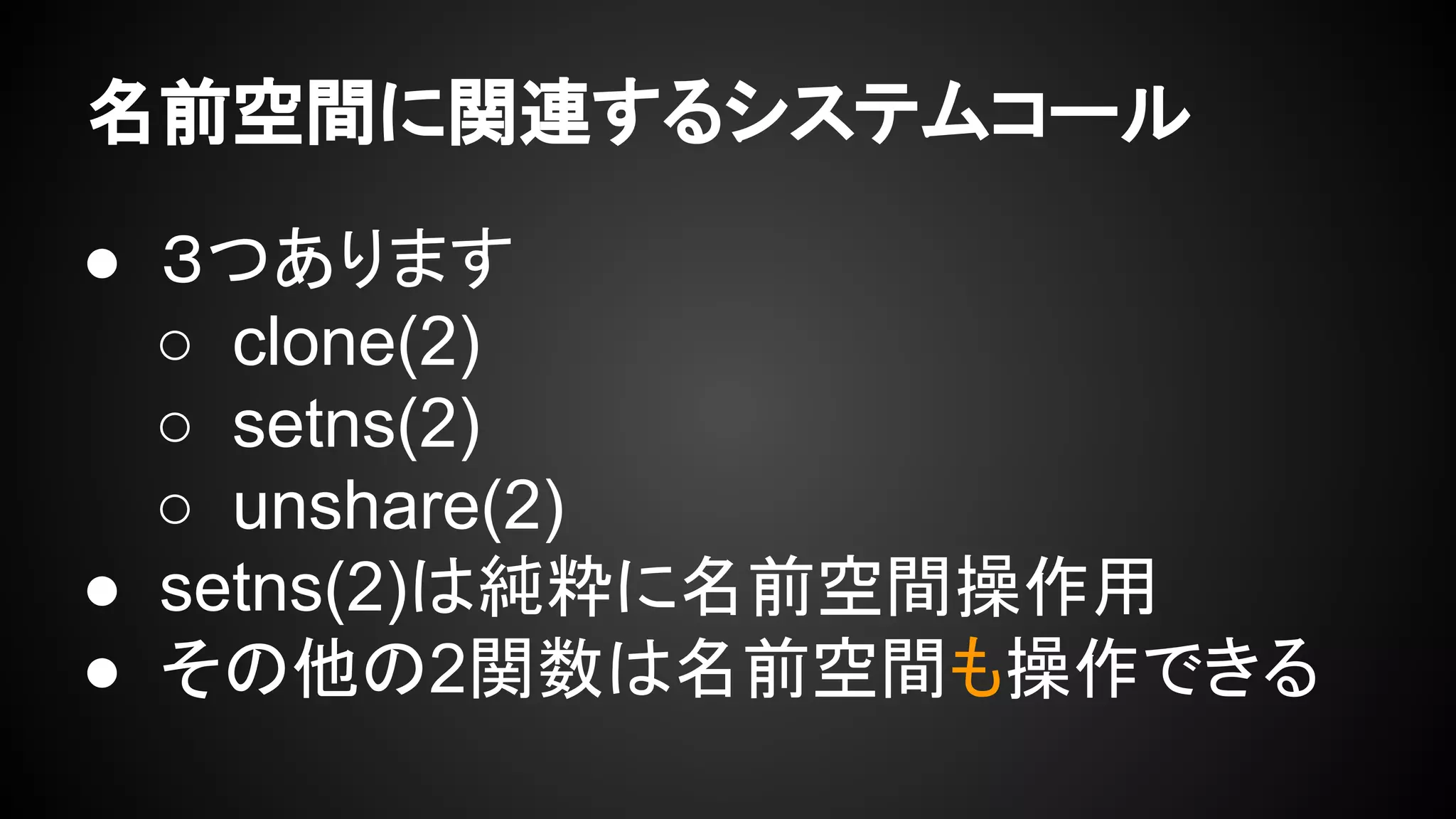 名前空間に関連するシステムコール
● ３つあります
○ clone(2)
○ setns(2)
○ unshare(2)
● setns(2)は純粋に名前空間操作用
● その他の2関数は名前空間も操作できる
 
