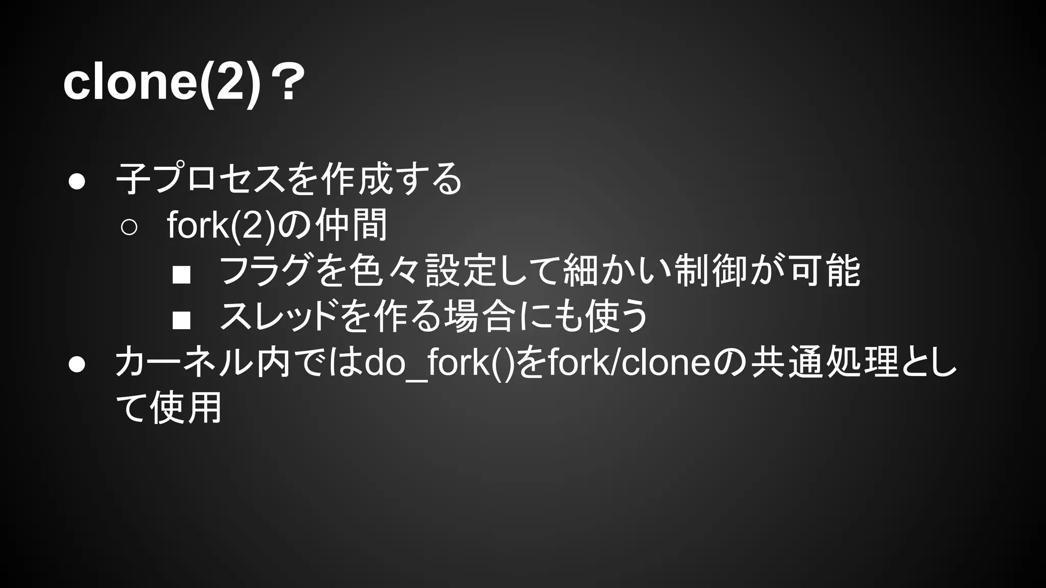 clone(2)？
● 子プロセスを作成する
○ fork(2)の仲間
■ フラグを色々設定して細かい制御が可能
■ スレッドを作る場合にも使う
● カーネル内ではdo_fork()をfork/cloneの共通処理とし
て使用
 