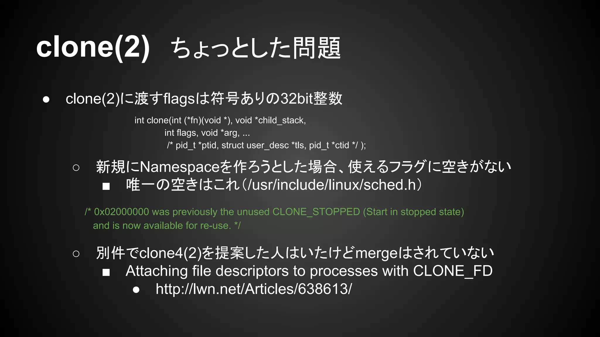 clone(2)　ちょっとした問題
● clone(2)に渡すflagsは符号ありの32bit整数
○ 新規にNamespaceを作ろうとした場合、使えるフラグに空きがない
■ 唯一の空きはこれ（/usr/include/linux/sched.h）
○ 別件でclone4(2)を提案した人はいたけどmergeはされていない
■ Attaching file descriptors to processes with CLONE_FD
● http://lwn.net/Articles/638613/
int clone(int (*fn)(void *), void *child_stack,
int flags, void *arg, ...
/* pid_t *ptid, struct user_desc *tls, pid_t *ctid */ );
/* 0x02000000 was previously the unused CLONE_STOPPED (Start in stopped state)
and is now available for re-use. */
 