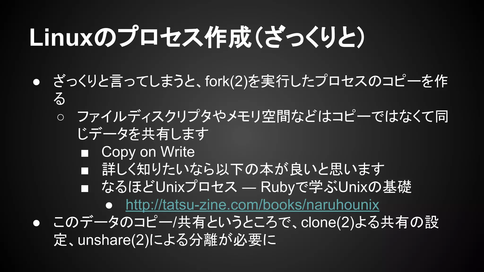 Linuxのプロセス作成（ざっくりと）
● ざっくりと言ってしまうと、fork(2)を実行したプロセスのコピーを作
る
○ ファイルディスクリプタやメモリ空間などはコピーではなくて同
じデータを共有します
■ Copy on Write
■ 詳しく知りたいなら以下の本が良いと思います
■ なるほどUnixプロセス ― Rubyで学ぶUnixの基礎
● http://tatsu-zine.com/books/naruhounix
● このデータのコピー/共有というところで、clone(2)よる共有の設
定、unshare(2)による分離が必要に
 