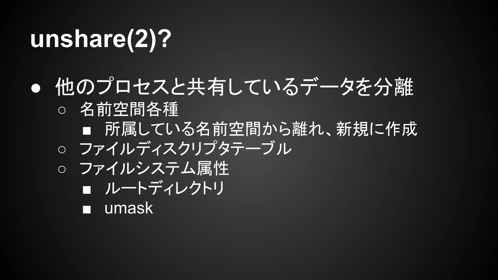 unshare(2)?
● 他のプロセスと共有しているデータを分離
○ 名前空間各種
■ 所属している名前空間から離れ、新規に作成
○ ファイルディスクリプタテーブル
○ ファイルシステム属性
■ ルートディレクトリ
■ umask
 