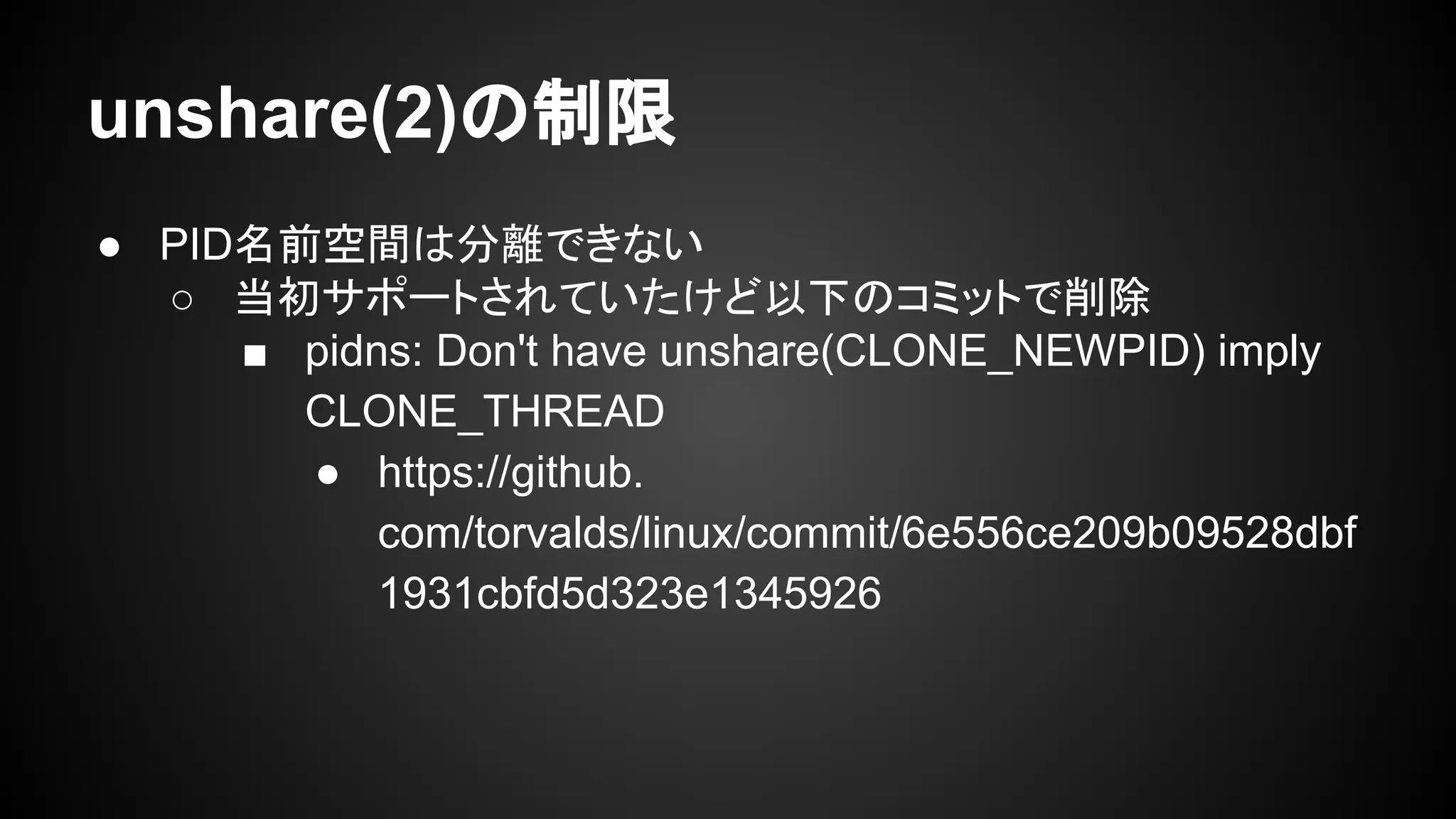 unshare(2)の制限
● PID名前空間は分離できない
○ 当初サポートされていたけど以下のコミットで削除
■ pidns: Don't have unshare(CLONE_NEWPID) imply
CLONE_THREAD
● https://github.
com/torvalds/linux/commit/6e556ce209b09528dbf
1931cbfd5d323e1345926
 