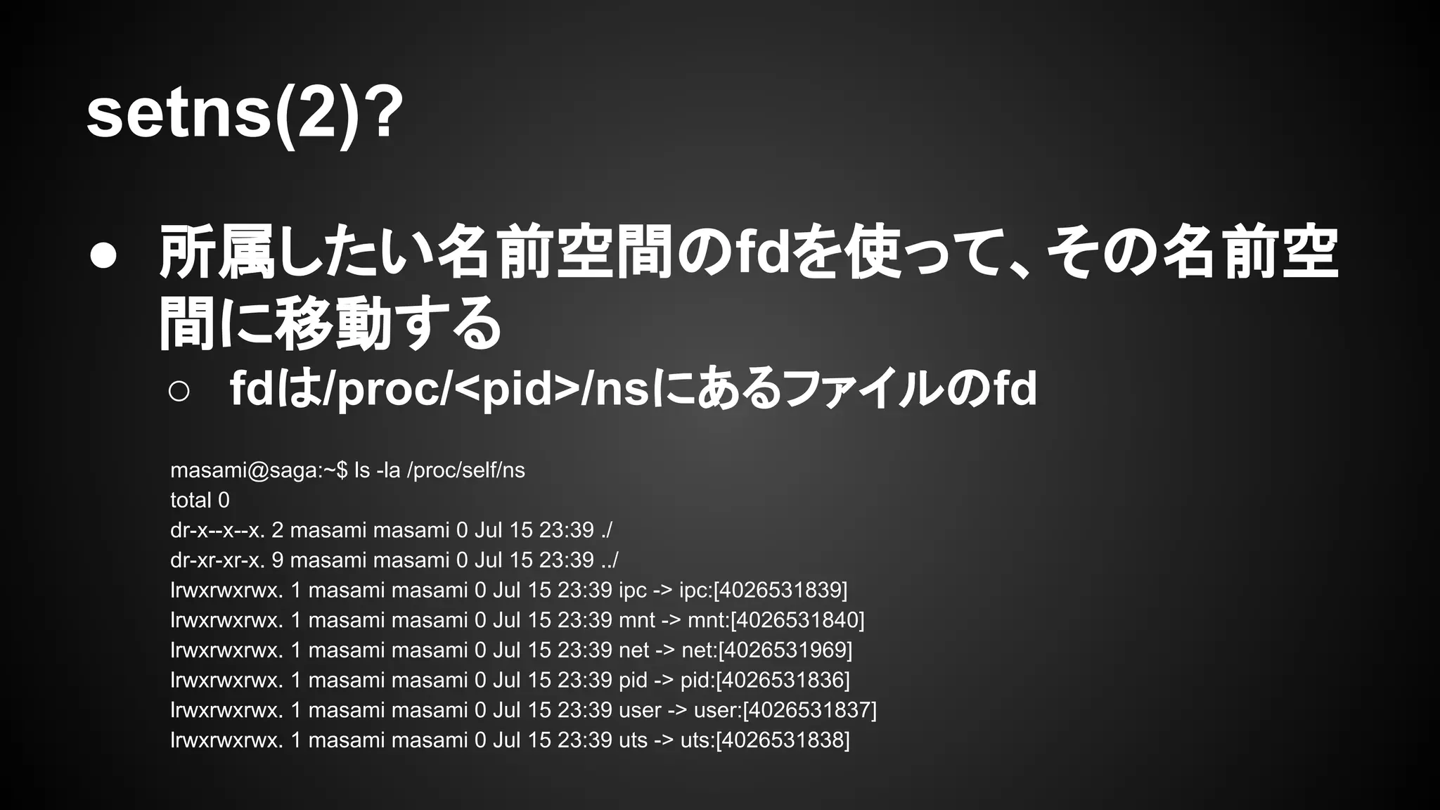 setns(2)?
● 所属したい名前空間のfdを使って、その名前空
間に移動する
○ fdは/proc/<pid>/nsにあるファイルのfd
masami@saga:~$ ls -la /proc/self/ns
total 0
dr-x--x--x. 2 masami masami 0 Jul 15 23:39 ./
dr-xr-xr-x. 9 masami masami 0 Jul 15 23:39 ../
lrwxrwxrwx. 1 masami masami 0 Jul 15 23:39 ipc -> ipc:[4026531839]
lrwxrwxrwx. 1 masami masami 0 Jul 15 23:39 mnt -> mnt:[4026531840]
lrwxrwxrwx. 1 masami masami 0 Jul 15 23:39 net -> net:[4026531969]
lrwxrwxrwx. 1 masami masami 0 Jul 15 23:39 pid -> pid:[4026531836]
lrwxrwxrwx. 1 masami masami 0 Jul 15 23:39 user -> user:[4026531837]
lrwxrwxrwx. 1 masami masami 0 Jul 15 23:39 uts -> uts:[4026531838]
 
