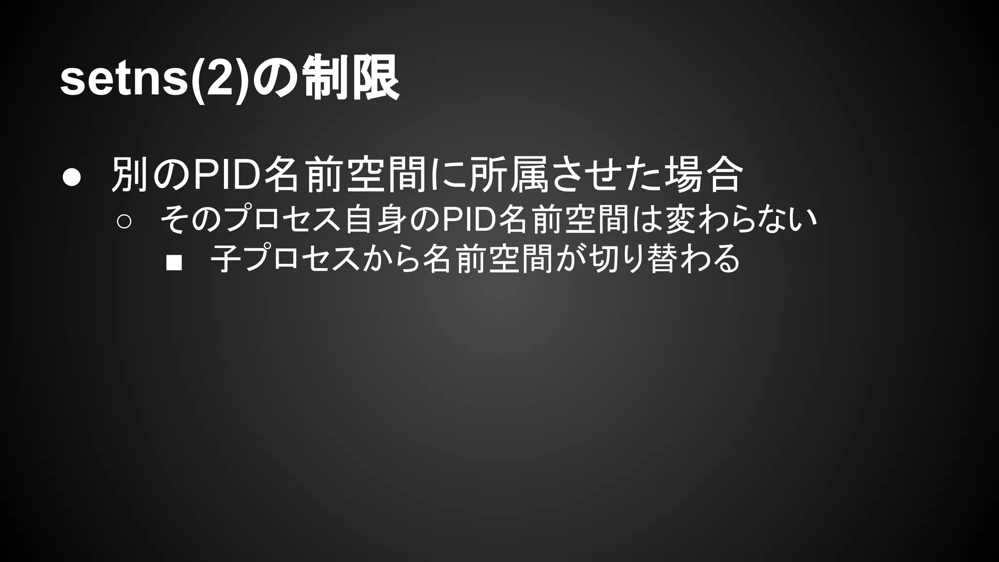 setns(2)の制限
● 別のPID名前空間に所属させた場合
○ そのプロセス自身のPID名前空間は変わらない
■ 子プロセスから名前空間が切り替わる
 