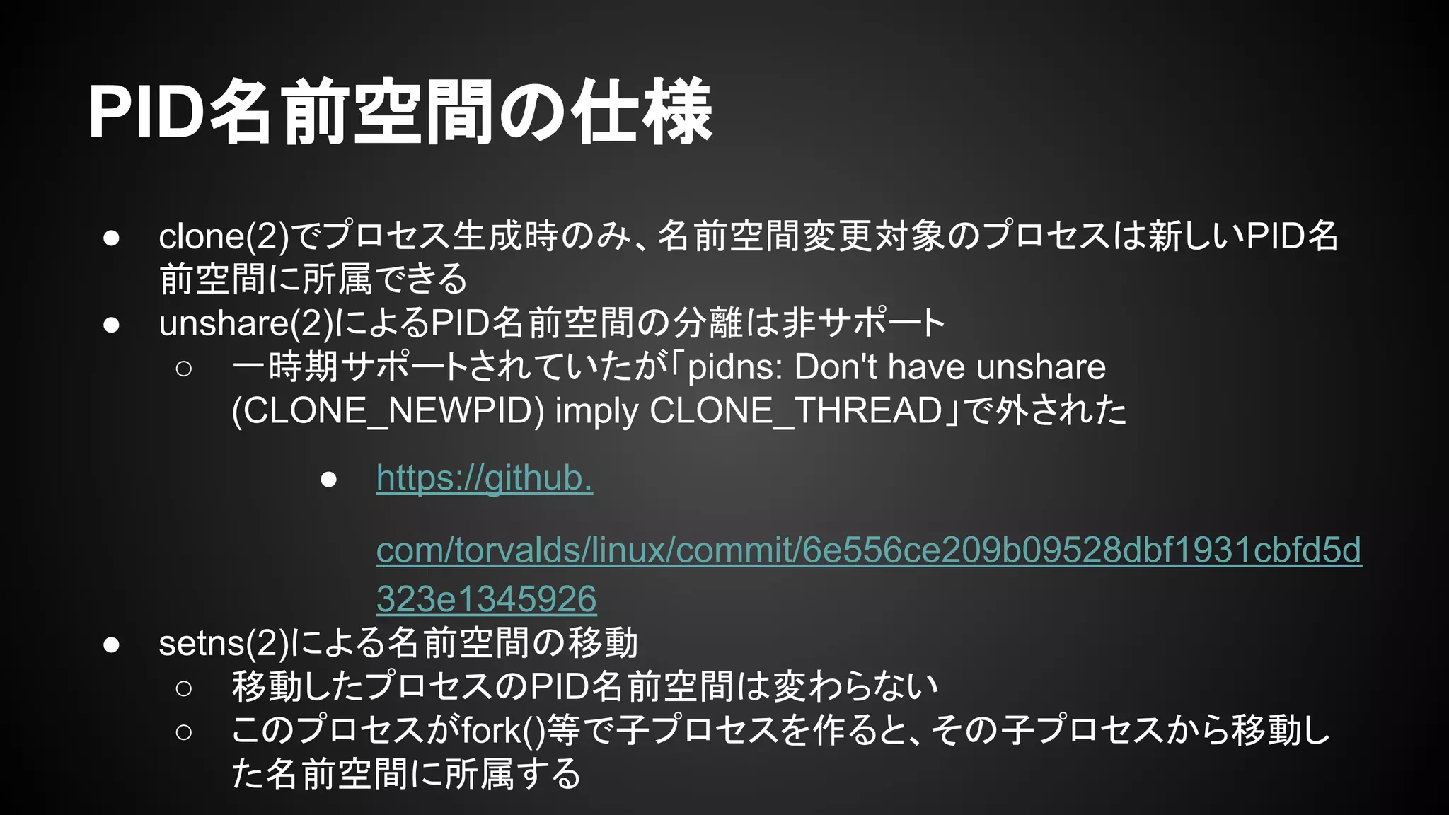 PID名前空間の仕様
● clone(2)でプロセス生成時のみ、名前空間変更対象のプロセスは新しいPID名
前空間に所属できる
● unshare(2)によるPID名前空間の分離は非サポート
○ 一時期サポートされていたが「pidns: Don't have unshare
(CLONE_NEWPID) imply CLONE_THREAD」で外された
● https://github.
com/torvalds/linux/commit/6e556ce209b09528dbf1931cbfd5d
323e1345926
● setns(2)による名前空間の移動
○ 移動したプロセスのPID名前空間は変わらない
○ このプロセスがfork()等で子プロセスを作ると、その子プロセスから移動し
た名前空間に所属する
 