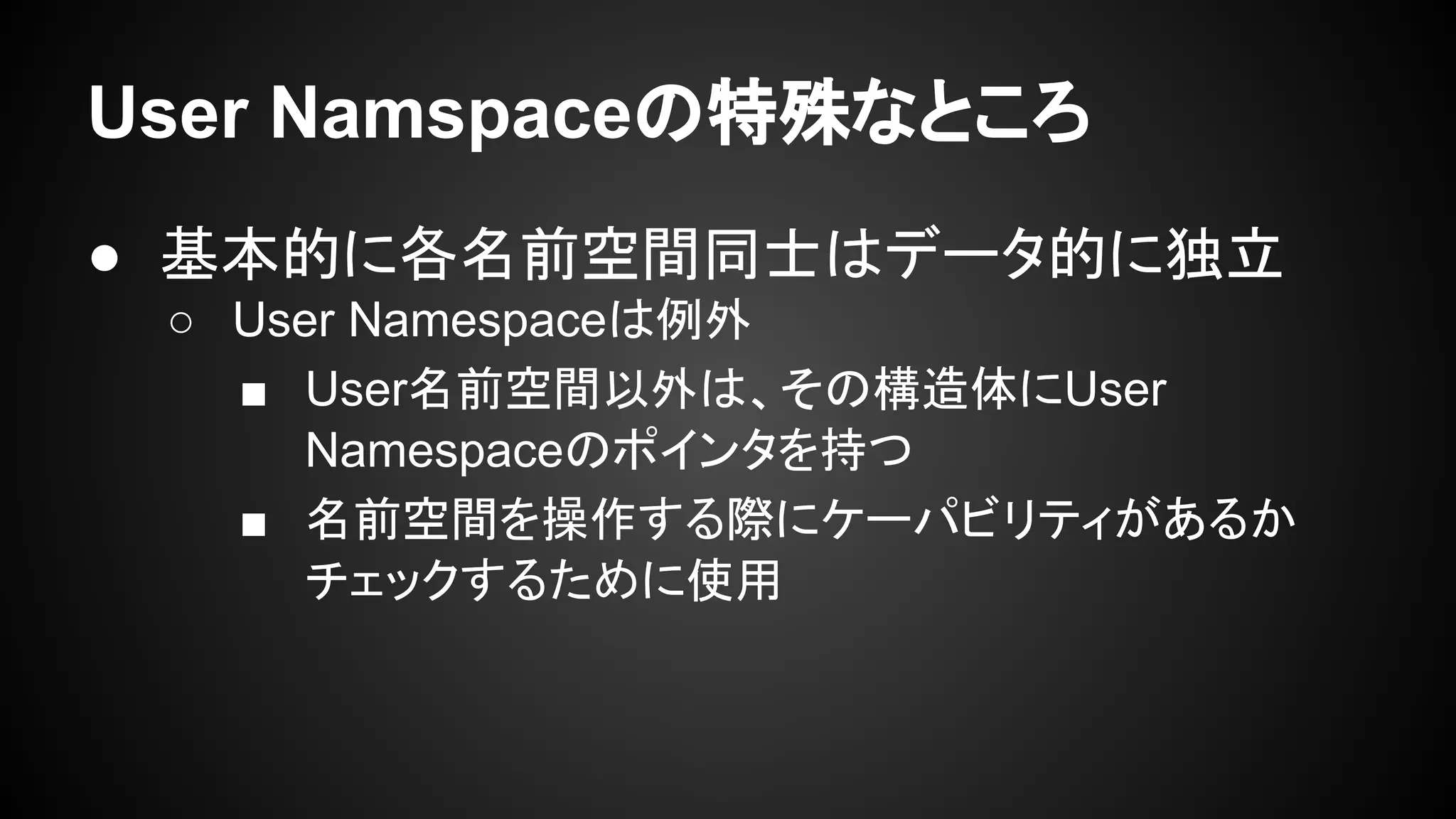 User Namspaceの特殊なところ
● 基本的に各名前空間同士はデータ的に独立
○ User Namespaceは例外
■ User名前空間以外は、その構造体にUser
Namespaceのポインタを持つ
■ 名前空間を操作する際にケーパビリティがあるか
チェックするために使用
 
