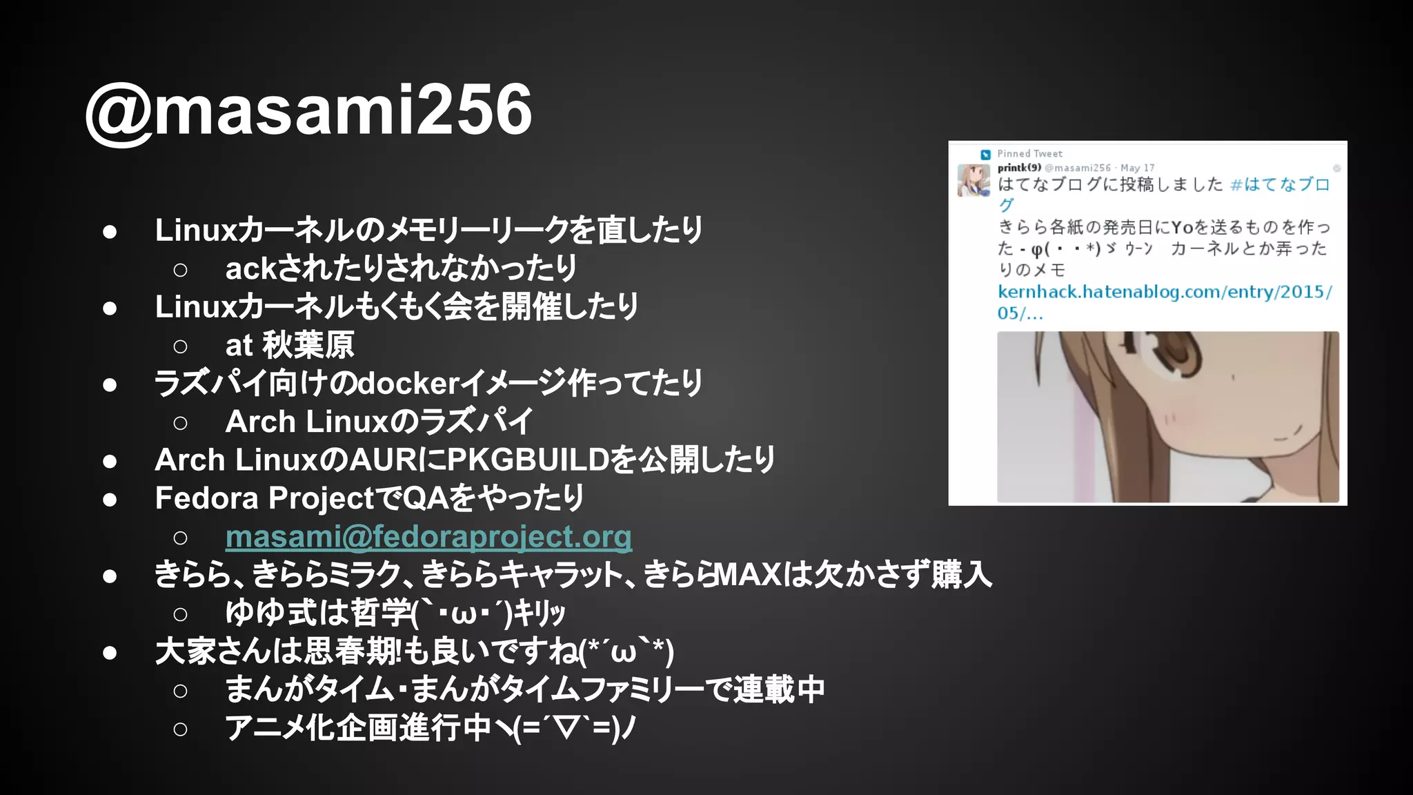 @masami256
● Linuxカーネルのメモリーリークを直したり
○ ackされたりされなかったり
● Linuxカーネルもくもく会を開催したり
○ at 秋葉原
● ラズパイ向けのdockerイメージ作ってたり
○ Arch Linuxのラズパイ
● Arch LinuxのAURにPKGBUILDを公開したり
● Fedora ProjectでQAをやったり
○ masami@fedoraproject.org
● きらら、きららミラク、きららキャラット、きららMAXは欠かさず購入
○ ゆゆ式は哲学(｀・ω・´)ｷﾘｯ
● 大家さんは思春期!も良いですね(*´ω｀*)
○ まんがタイム・まんがタイムファミリーで連載中
○ アニメ化企画進行中ヽ(=´▽`=)ﾉ
 