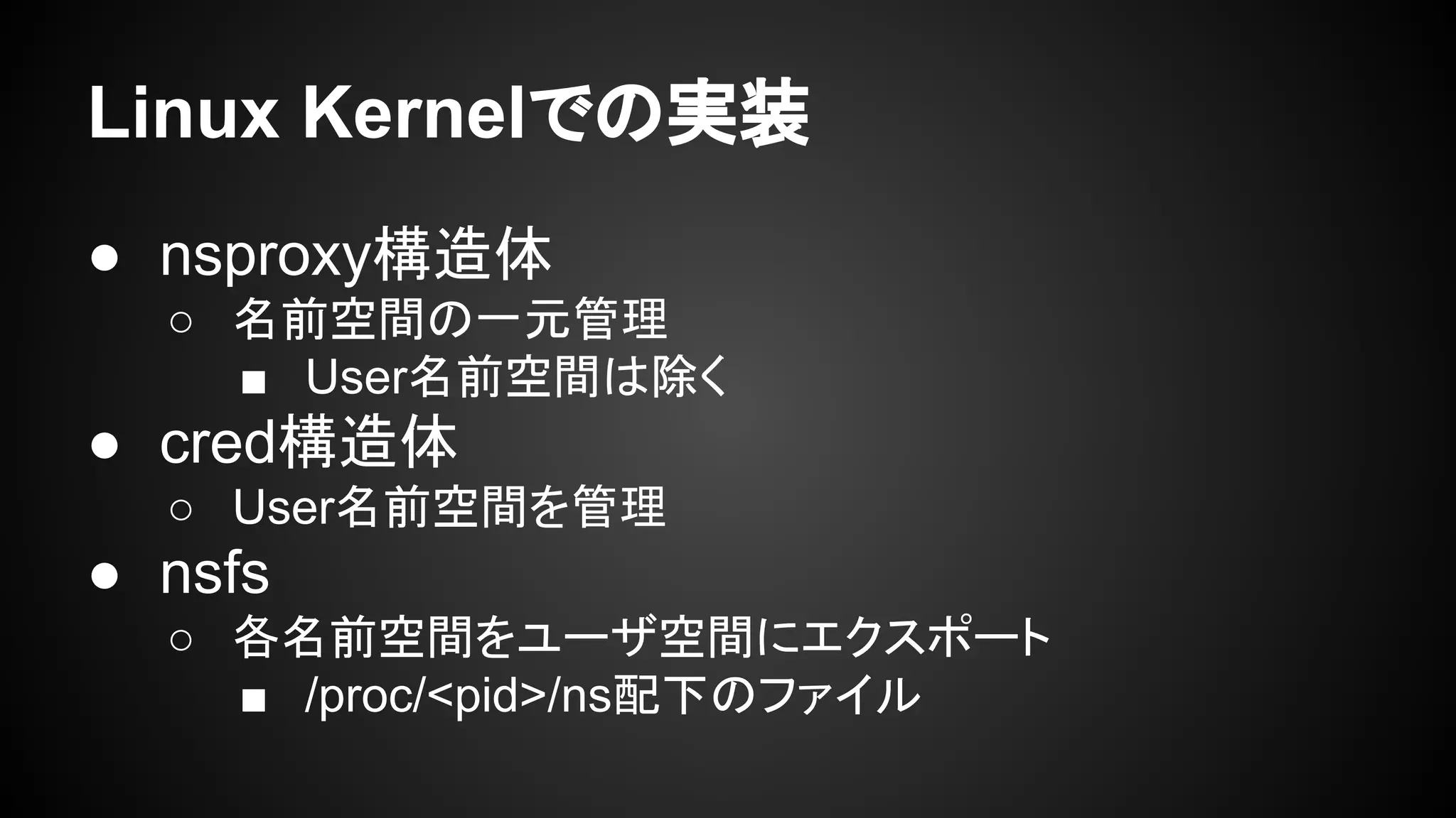 Linux Kernelでの実装
● nsproxy構造体
○ 名前空間の一元管理
■ User名前空間は除く
● cred構造体
○ User名前空間を管理
● nsfs
○ 各名前空間をユーザ空間にエクスポート
■ /proc/<pid>/ns配下のファイル
 
