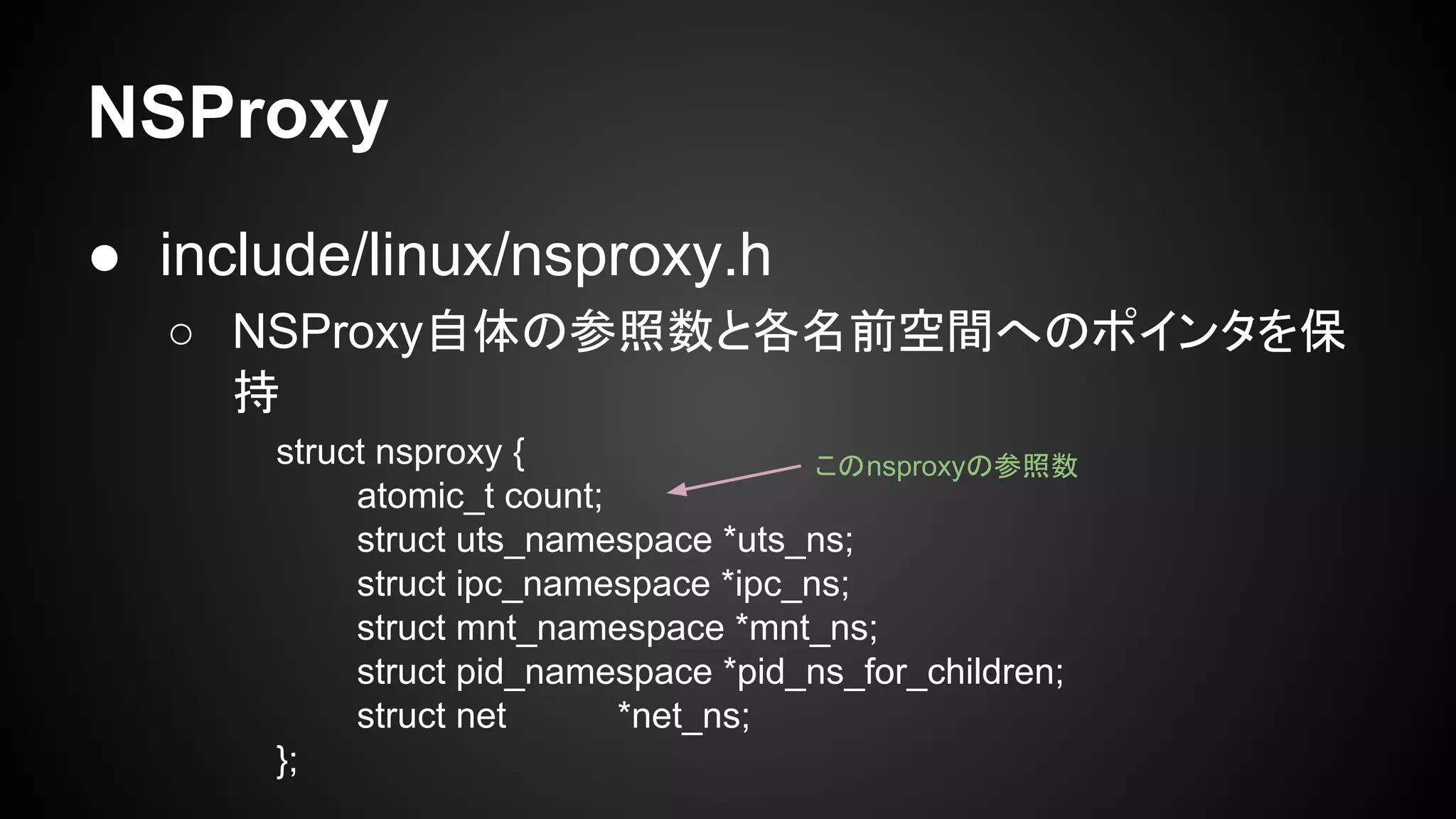 NSProxy
● include/linux/nsproxy.h
○ NSProxy自体の参照数と各名前空間へのポインタを保
持
struct nsproxy {
atomic_t count;
struct uts_namespace *uts_ns;
struct ipc_namespace *ipc_ns;
struct mnt_namespace *mnt_ns;
struct pid_namespace *pid_ns_for_children;
struct net *net_ns;
};
このnsproxyの参照数
 
