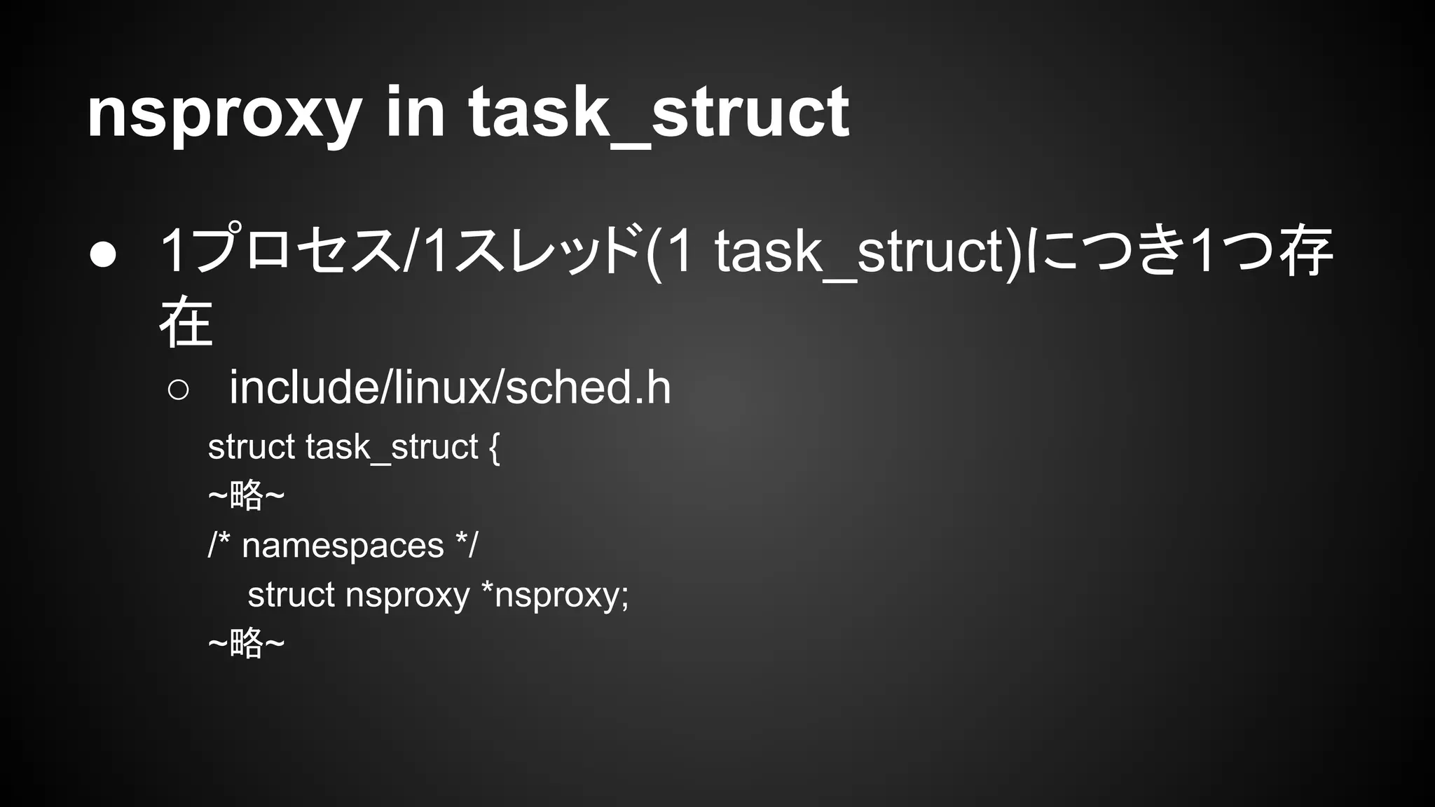 nsproxy in task_struct
● 1プロセス/1スレッド(1 task_struct)につき1つ存
在
○ include/linux/sched.h
struct task_struct {
~略~
/* namespaces */
struct nsproxy *nsproxy;
~略~
 