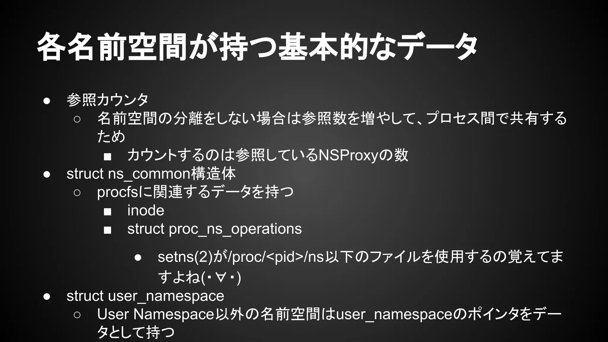 各名前空間が持つ基本的なデータ
● 参照カウンタ
○ 名前空間の分離をしない場合は参照数を増やして、プロセス間で共有する
ため
■ カウントするのは参照しているNSProxyの数
● struct ns_common構造体
○ procfsに関連するデータを持つ
■ inode
■ struct proc_ns_operations
● setns(2)が/proc/<pid>/ns以下のファイルを使用するの覚えてま
すよね(・∀・)
● struct user_namespace
○ User Namespace以外の名前空間はuser_namespaceのポインタをデー
タとして持つ
 