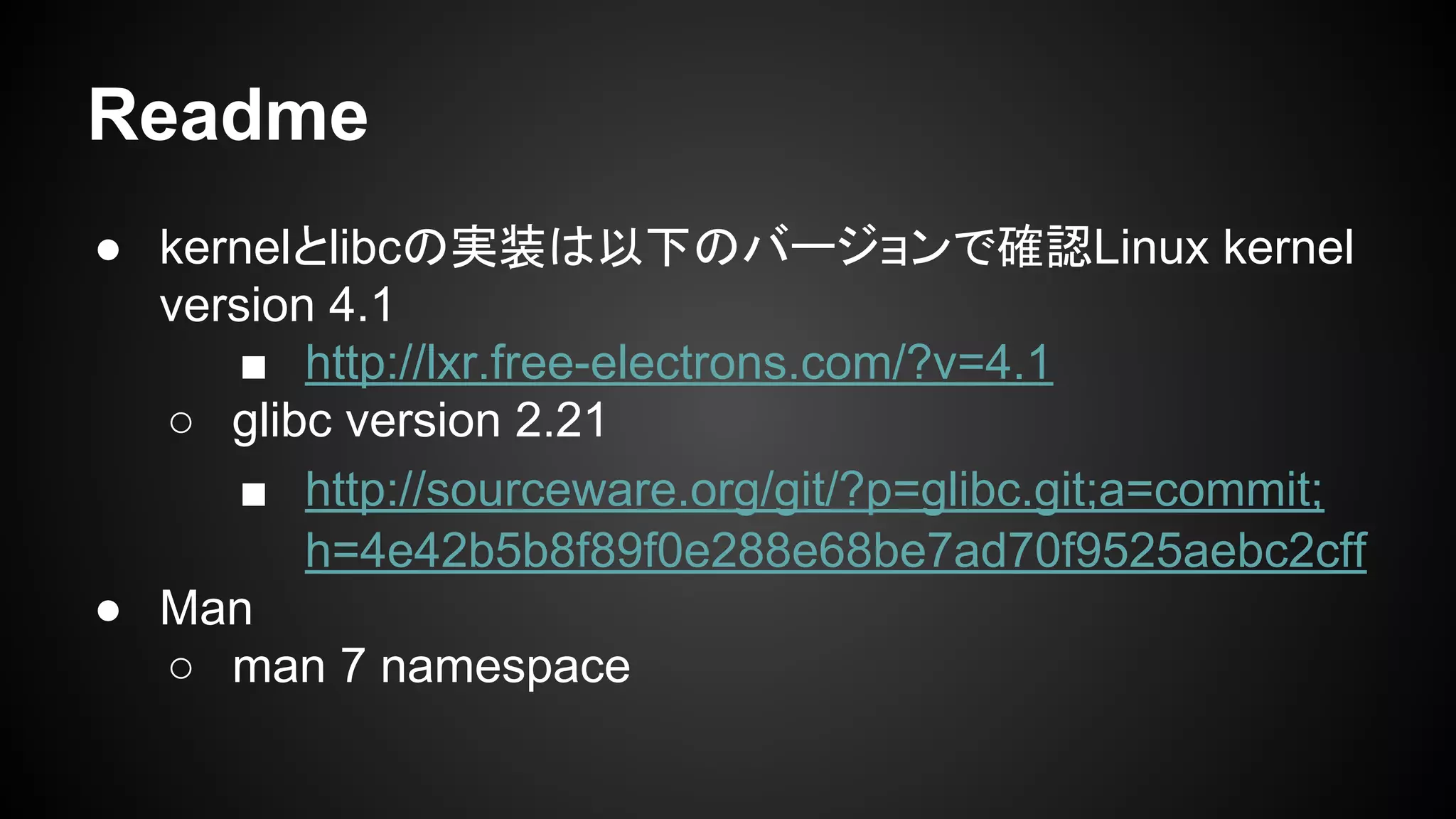 Readme
● kernelとlibcの実装は以下のバージョンで確認Linux kernel
version 4.1
■ http://lxr.free-electrons.com/?v=4.1
○ glibc version 2.21
■ http://sourceware.org/git/?p=glibc.git;a=commit;
h=4e42b5b8f89f0e288e68be7ad70f9525aebc2cff
● Man
○ man 7 namespace
 