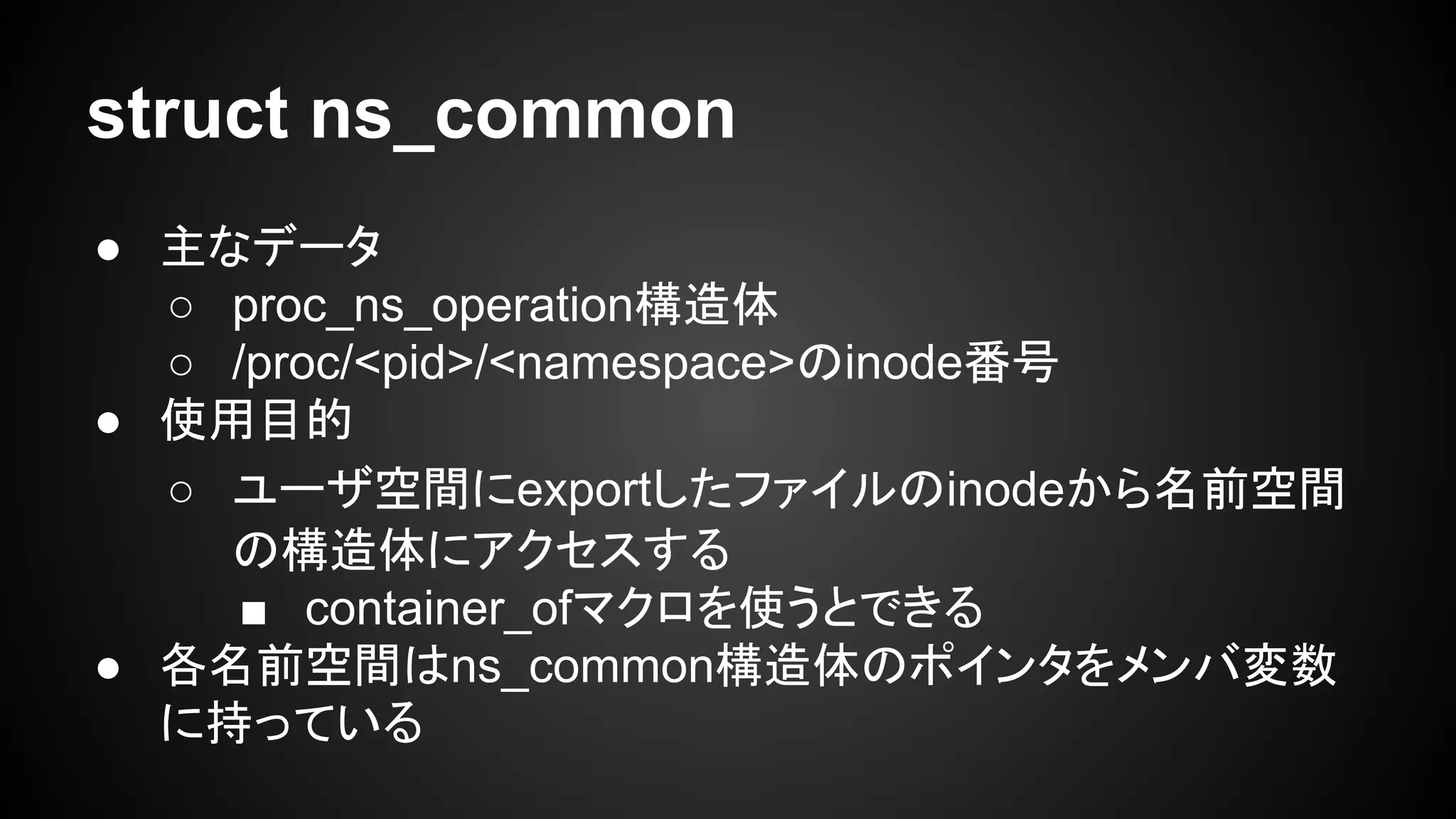 struct ns_common
● 主なデータ
○ proc_ns_operation構造体
○ /proc/<pid>/<namespace>のinode番号
● 使用目的
○ ユーザ空間にexportしたファイルのinodeから名前空間
の構造体にアクセスする
■ container_ofマクロを使うとできる
● 各名前空間はns_common構造体のポインタをメンバ変数
に持っている
 