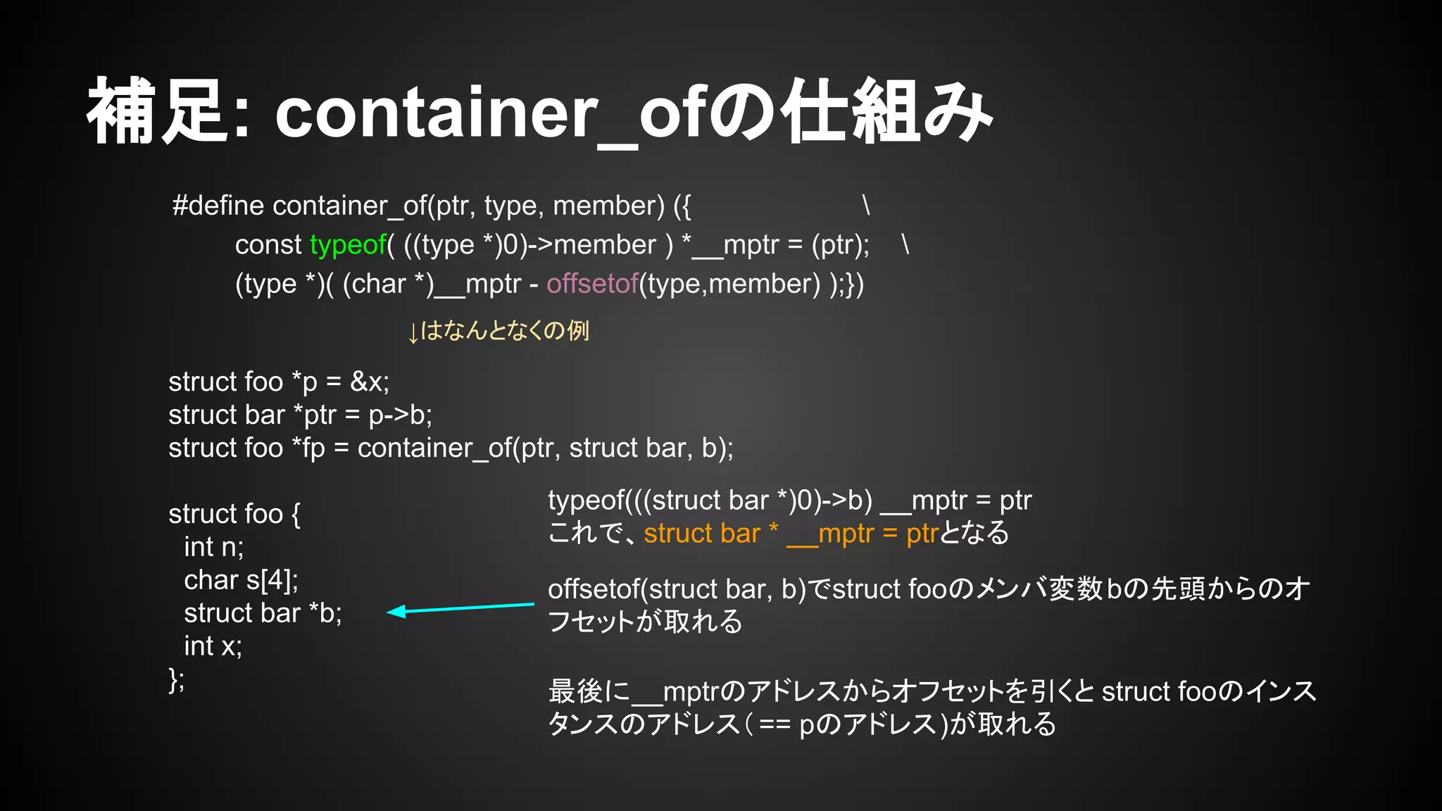 補足: container_ofの仕組み
#define container_of(ptr, type, member) ({ 
const typeof( ((type *)0)->member ) *__mptr = (ptr); 
(type *)( (char *)__mptr - offsetof(type,member) );})
struct foo *p = &x;
struct bar *ptr = p->b;
struct foo *fp = container_of(ptr, struct bar, b);
struct foo {
int n;
char s[4];
struct bar *b;
int x;
};
typeof(((struct bar *)0)->b) __mptr = ptr
これで、struct bar * __mptr = ptrとなる
offsetof(struct bar, b)でstruct fooのメンバ変数bの先頭からのオ
フセットが取れる
最後に__mptrのアドレスからオフセットを引くと struct fooのインス
タンスのアドレス（== pのアドレス)が取れる
↓はなんとなくの例
 