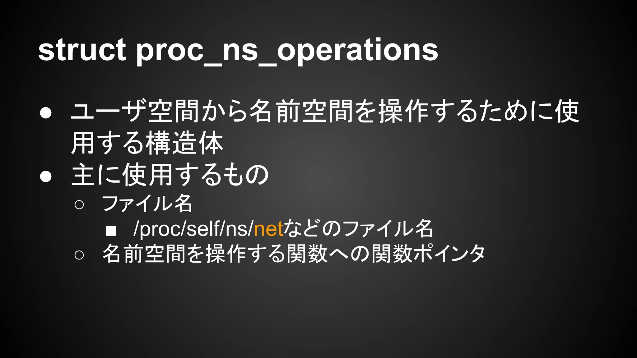 struct proc_ns_operations
● ユーザ空間から名前空間を操作するために使
用する構造体
● 主に使用するもの
○ ファイル名
■ /proc/self/ns/netなどのファイル名
○ 名前空間を操作する関数への関数ポインタ
 
