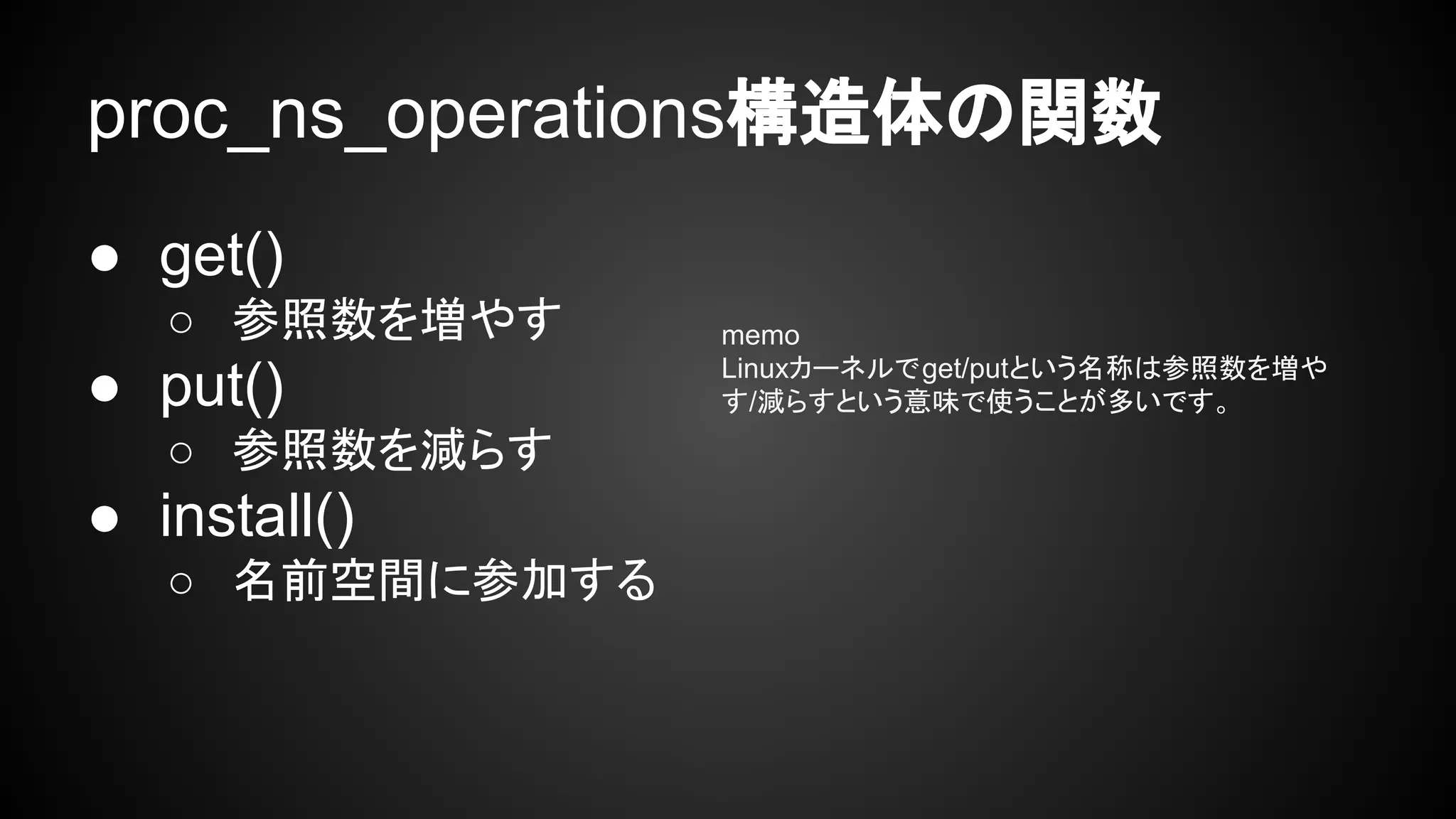 proc_ns_operations構造体の関数
● get()
○ 参照数を増やす
● put()
○ 参照数を減らす
● install()
○ 名前空間に参加する
memo
Linuxカーネルでget/putという名称は参照数を増や
す/減らすという意味で使うことが多いです。
 