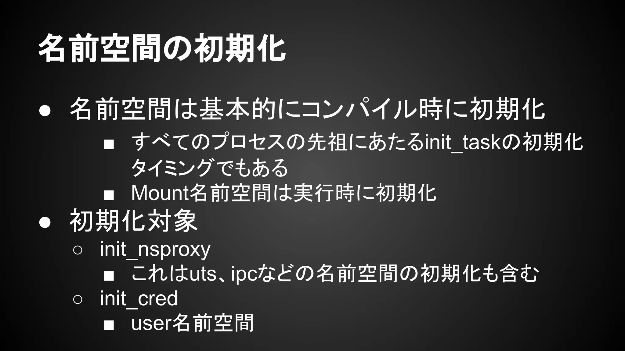 名前空間の初期化
● 名前空間は基本的にコンパイル時に初期化
■ すべてのプロセスの先祖にあたるinit_taskの初期化
タイミングでもある
■ Mount名前空間は実行時に初期化
● 初期化対象
○ init_nsproxy
■ これはuts、ipcなどの名前空間の初期化も含む
○ init_cred
■ user名前空間
 
