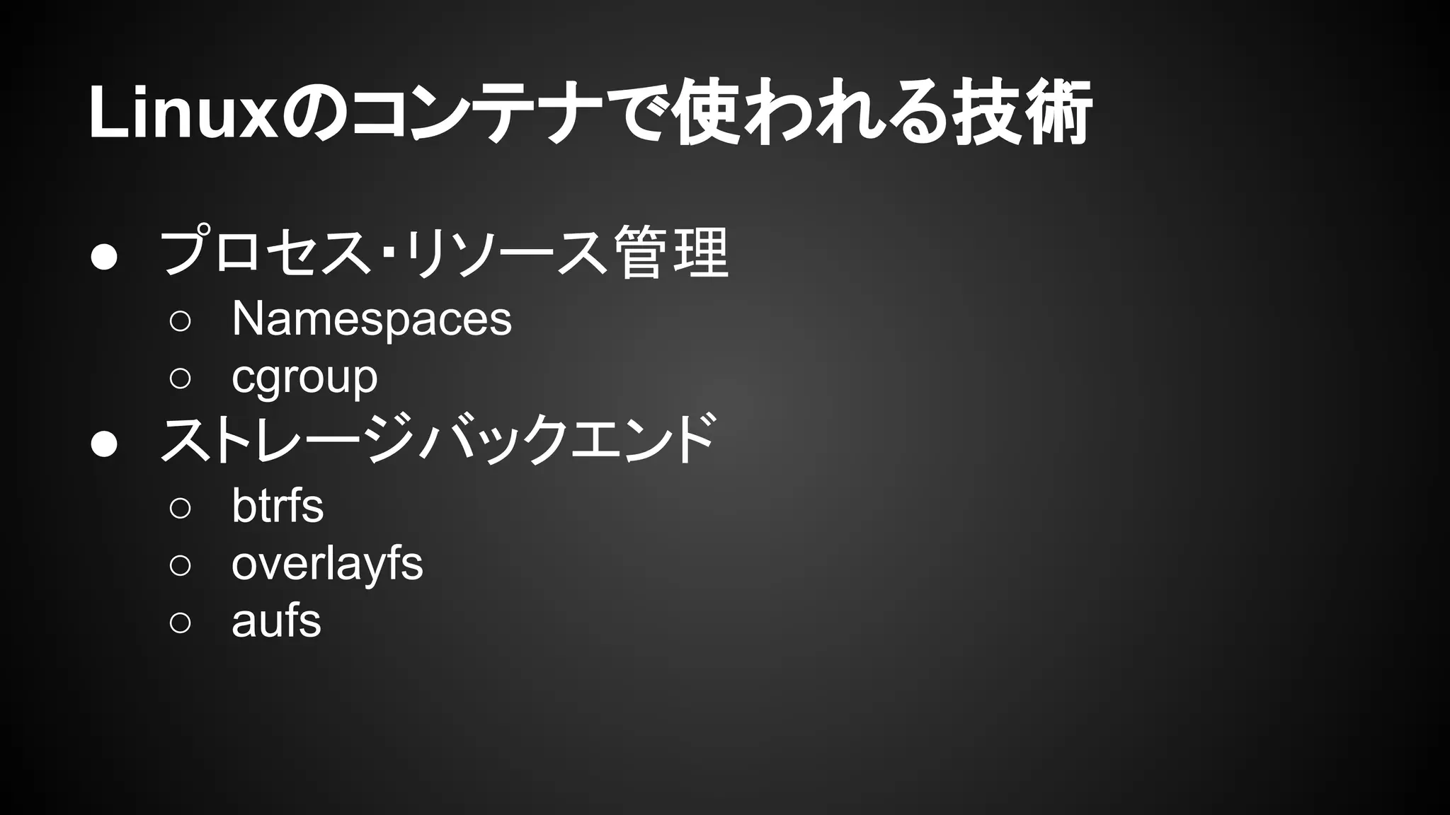 Linuxのコンテナで使われる技術
● プロセス・リソース管理
○ Namespaces
○ cgroup
● ストレージバックエンド
○ btrfs
○ overlayfs
○ aufs
 