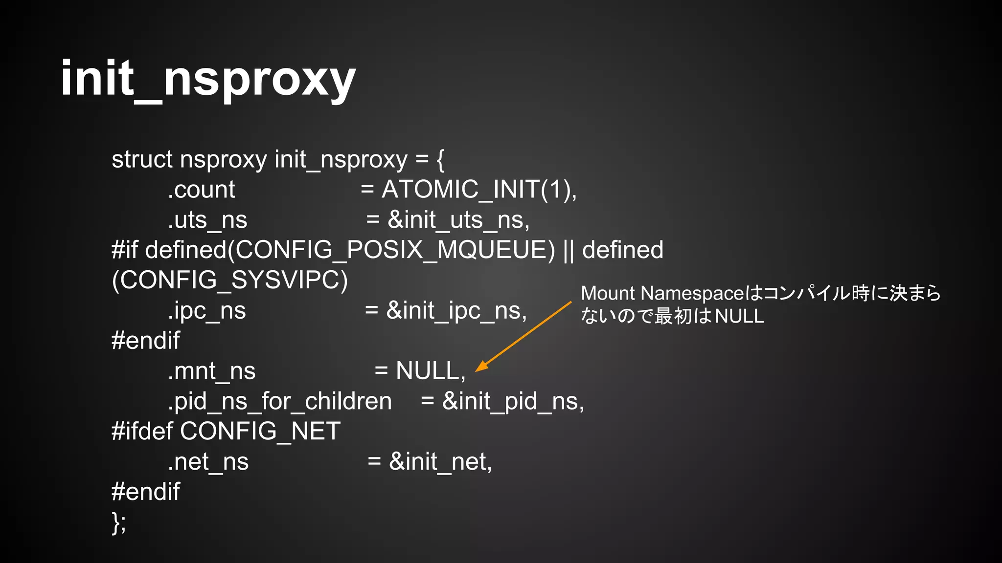 init_nsproxy
struct nsproxy init_nsproxy = {
.count = ATOMIC_INIT(1),
.uts_ns = &init_uts_ns,
#if defined(CONFIG_POSIX_MQUEUE) || defined
(CONFIG_SYSVIPC)
.ipc_ns = &init_ipc_ns,
#endif
.mnt_ns = NULL,
.pid_ns_for_children = &init_pid_ns,
#ifdef CONFIG_NET
.net_ns = &init_net,
#endif
};
Mount Namespaceはコンパイル時に決まら
ないので最初はNULL
 