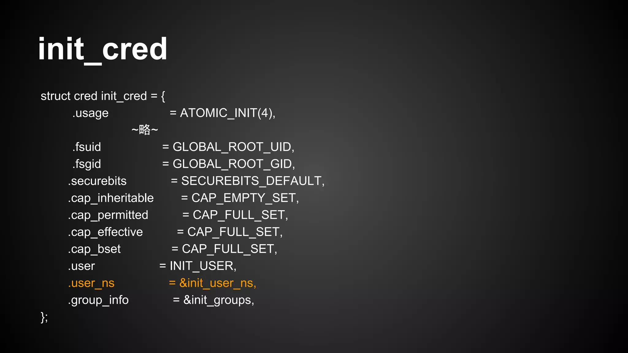 init_cred
struct cred init_cred = {
.usage = ATOMIC_INIT(4),
~略~
.fsuid = GLOBAL_ROOT_UID,
.fsgid = GLOBAL_ROOT_GID,
.securebits = SECUREBITS_DEFAULT,
.cap_inheritable = CAP_EMPTY_SET,
.cap_permitted = CAP_FULL_SET,
.cap_effective = CAP_FULL_SET,
.cap_bset = CAP_FULL_SET,
.user = INIT_USER,
.user_ns = &init_user_ns,
.group_info = &init_groups,
};
 