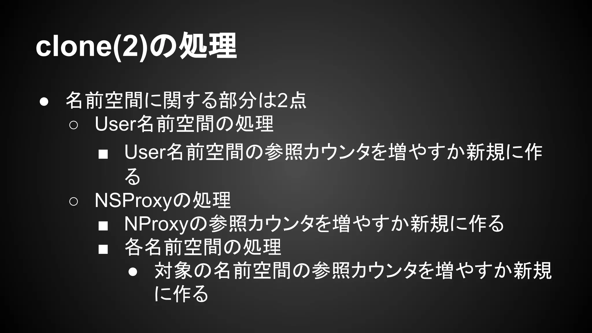 clone(2)の処理
● 名前空間に関する部分は2点
○ User名前空間の処理
■ User名前空間の参照カウンタを増やすか新規に作
る
○ NSProxyの処理
■ NProxyの参照カウンタを増やすか新規に作る
■ 各名前空間の処理
● 対象の名前空間の参照カウンタを増やすか新規
に作る
 