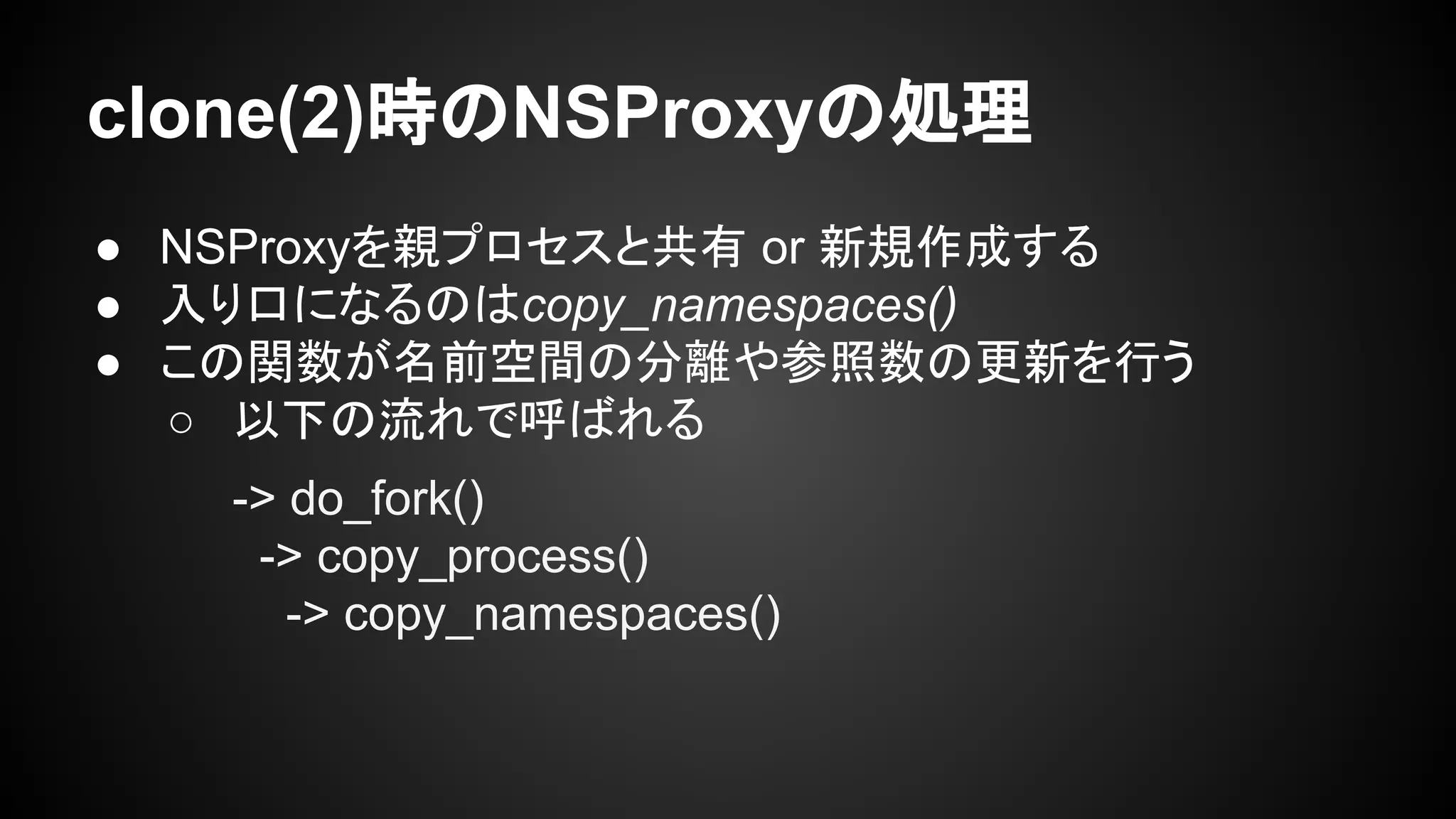 clone(2)時のNSProxyの処理
● NSProxyを親プロセスと共有 or 新規作成する
● 入り口になるのはcopy_namespaces()
● この関数が名前空間の分離や参照数の更新を行う
○ 以下の流れで呼ばれる
-> do_fork()
-> copy_process()
-> copy_namespaces()
 