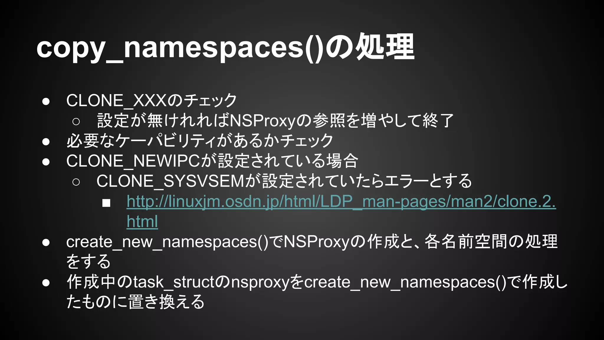 copy_namespaces()の処理
● CLONE_XXXのチェック
○ 設定が無けれればNSProxyの参照を増やして終了
● 必要なケーパビリティがあるかチェック
● CLONE_NEWIPCが設定されている場合
○ CLONE_SYSVSEMが設定されていたらエラーとする
■ http://linuxjm.osdn.jp/html/LDP_man-pages/man2/clone.2.
html
● create_new_namespaces()でNSProxyの作成と、各名前空間の処理
をする
● 作成中のtask_structのnsproxyをcreate_new_namespaces()で作成し
たものに置き換える
 