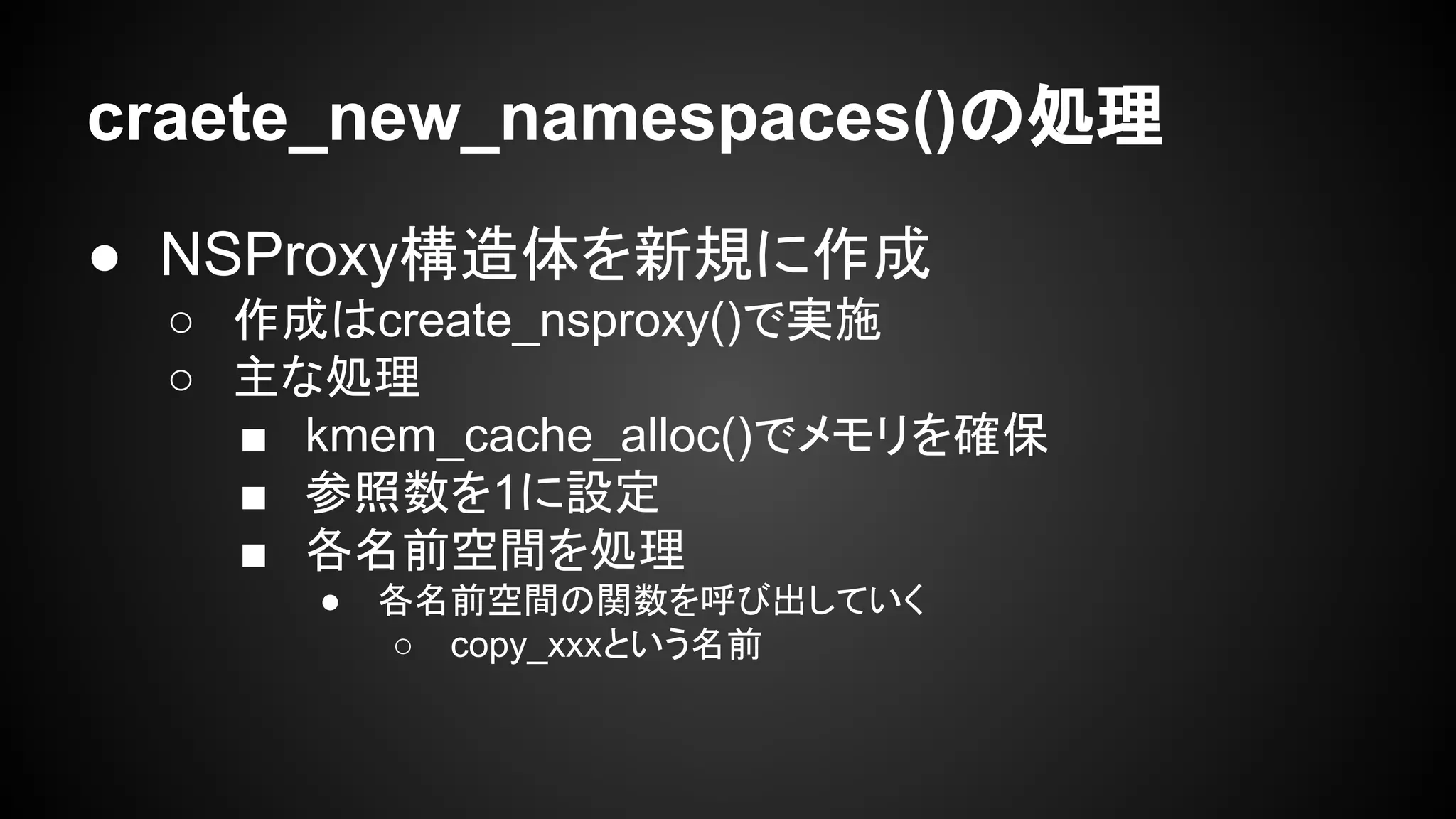 craete_new_namespaces()の処理
● NSProxy構造体を新規に作成
○ 作成はcreate_nsproxy()で実施
○ 主な処理
■ kmem_cache_alloc()でメモリを確保
■ 参照数を1に設定
■ 各名前空間を処理
● 各名前空間の関数を呼び出していく
○ copy_xxxという名前
 