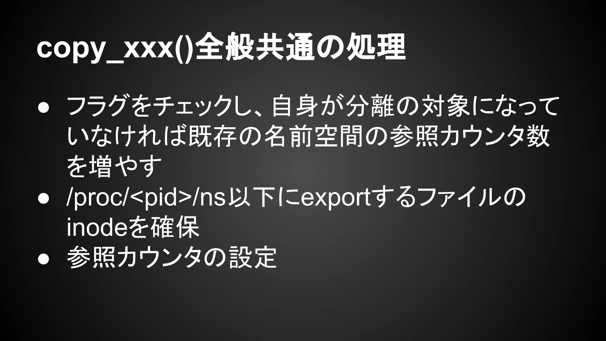 copy_xxx()全般共通の処理
● フラグをチェックし、自身が分離の対象になって
いなければ既存の名前空間の参照カウンタ数
を増やす
● /proc/<pid>/ns以下にexportするファイルの
inodeを確保
● 参照カウンタの設定
 