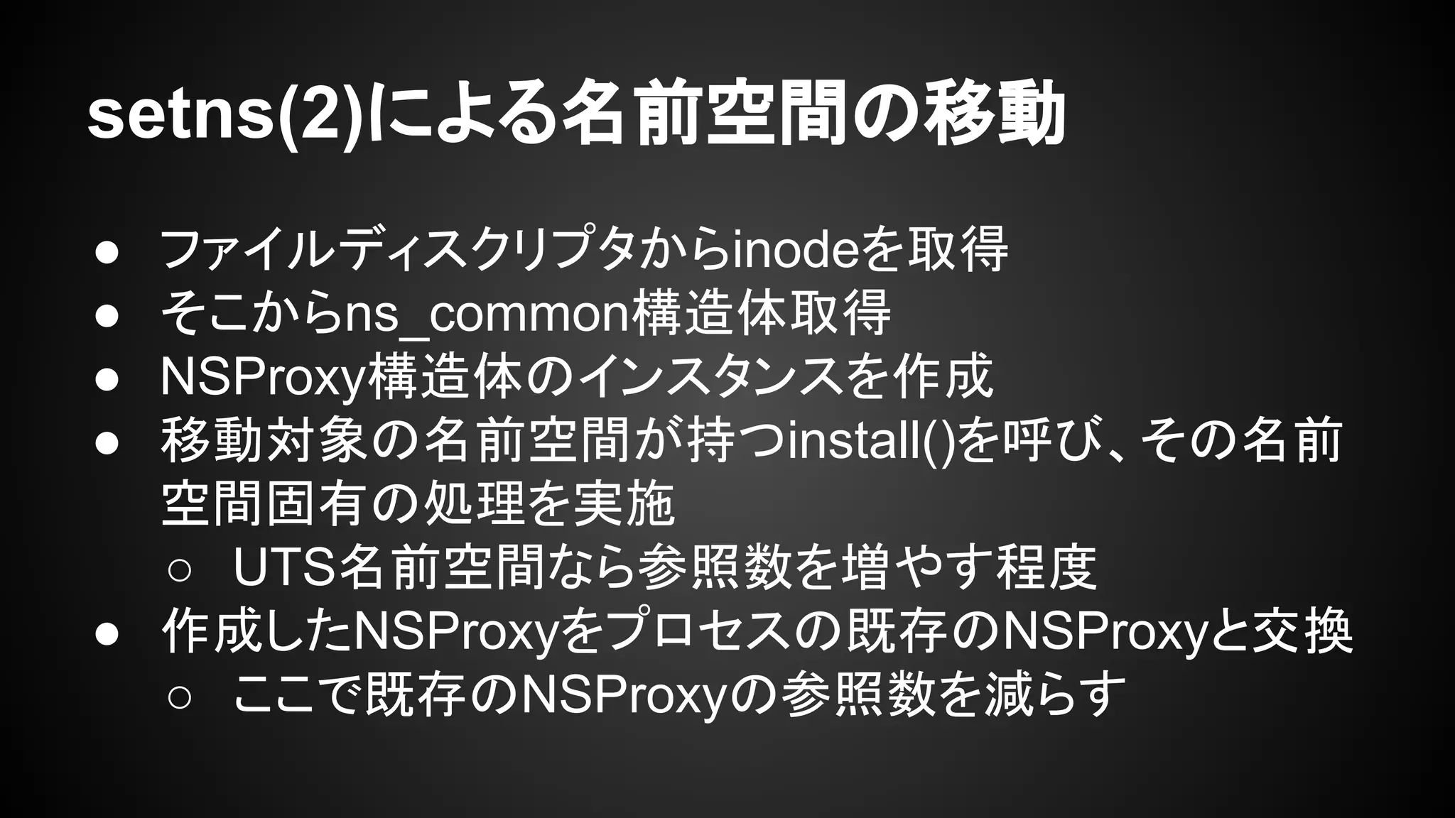 setns(2)による名前空間の移動
● ファイルディスクリプタからinodeを取得
● そこからns_common構造体取得
● NSProxy構造体のインスタンスを作成
● 移動対象の名前空間が持つinstall()を呼び、その名前
空間固有の処理を実施
○ UTS名前空間なら参照数を増やす程度
● 作成したNSProxyをプロセスの既存のNSProxyと交換
○ ここで既存のNSProxyの参照数を減らす
 