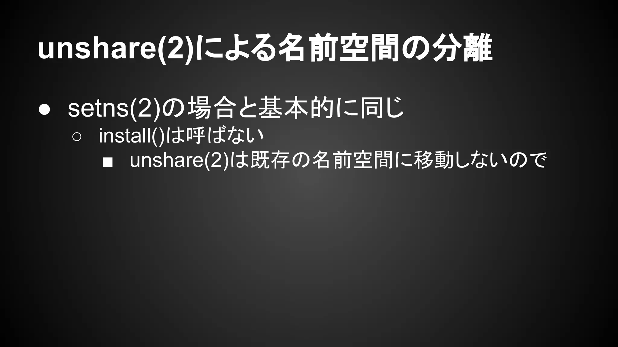 unshare(2)による名前空間の分離
● setns(2)の場合と基本的に同じ
○ install()は呼ばない
■ unshare(2)は既存の名前空間に移動しないので
 