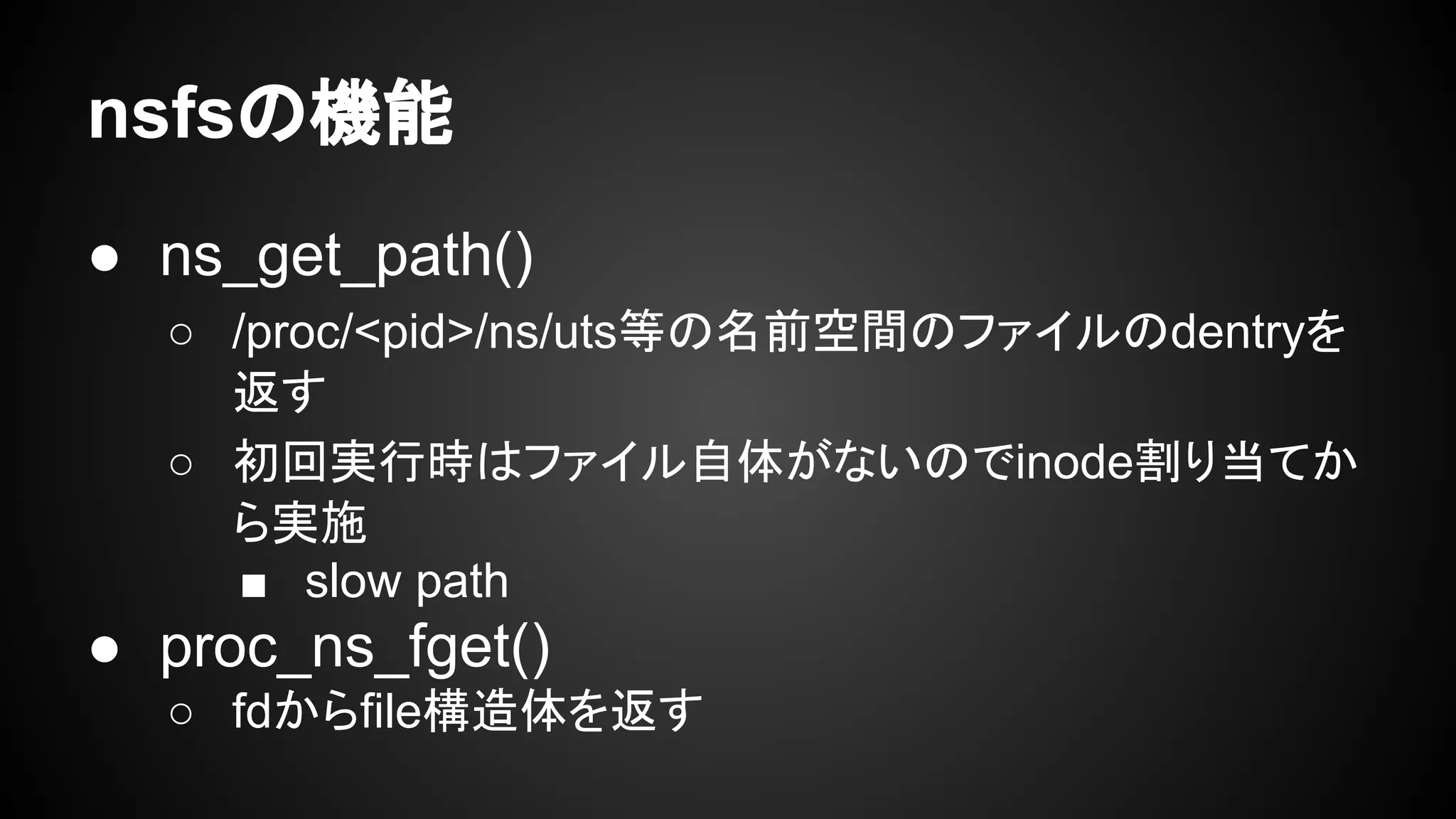 nsfsの機能
● ns_get_path()
○ /proc/<pid>/ns/uts等の名前空間のファイルのdentryを
返す
○ 初回実行時はファイル自体がないのでinode割り当てか
ら実施
■ slow path
● proc_ns_fget()
○ fdからfile構造体を返す
 