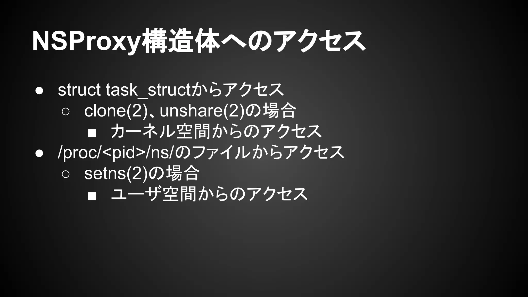 NSProxy構造体へのアクセス
● struct task_structからアクセス
○ clone(2)、unshare(2)の場合
■ カーネル空間からのアクセス
● /proc/<pid>/ns/のファイルからアクセス
○ setns(2)の場合
■ ユーザ空間からのアクセス
 