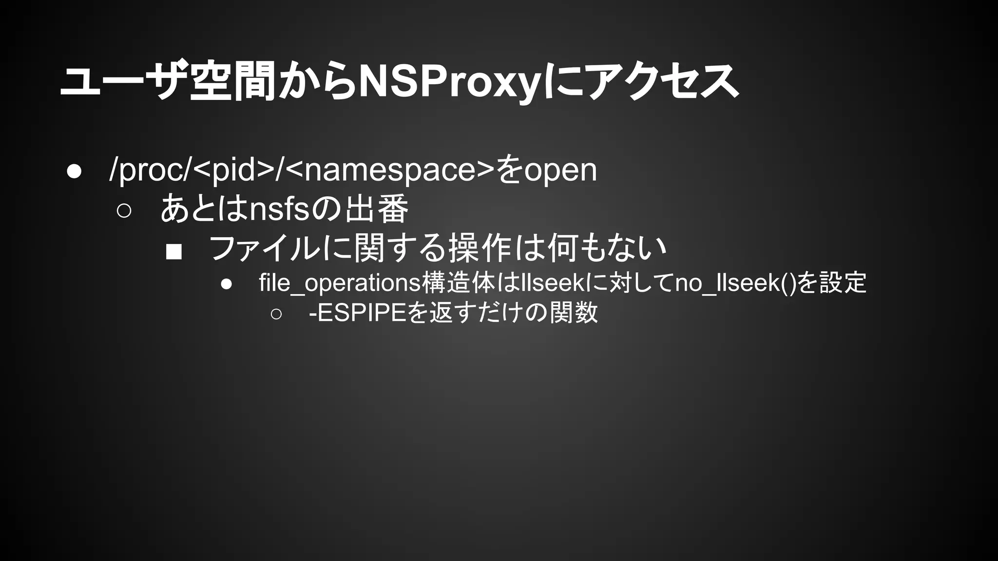 ユーザ空間からNSProxyにアクセス
● /proc/<pid>/<namespace>をopen
○ あとはnsfsの出番
■ ファイルに関する操作は何もない
● file_operations構造体はllseekに対してno_llseek()を設定
○ -ESPIPEを返すだけの関数
 