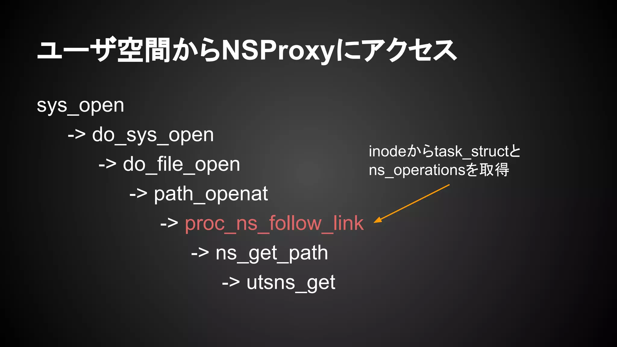 ユーザ空間からNSProxyにアクセス
sys_open
-> do_sys_open
-> do_file_open
-> path_openat
-> proc_ns_follow_link
-> ns_get_path
-> utsns_get
inodeからtask_structと
ns_operationsを取得
 