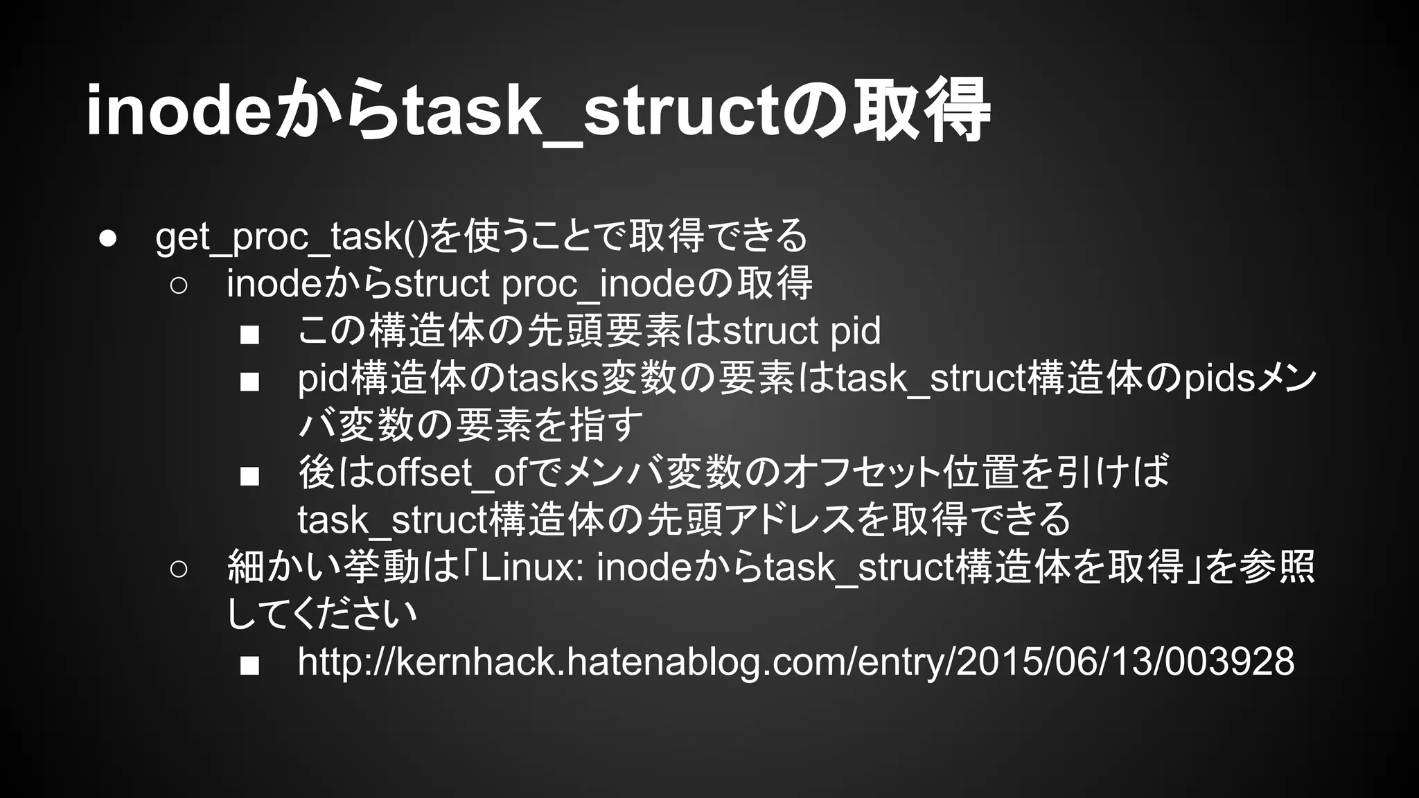 inodeからtask_structの取得
● get_proc_task()を使うことで取得できる
○ inodeからstruct proc_inodeの取得
■ この構造体の先頭要素はstruct pid
■ pid構造体のtasks変数の要素はtask_struct構造体のpidsメン
バ変数の要素を指す
■ 後はoffset_ofでメンバ変数のオフセット位置を引けば
task_struct構造体の先頭アドレスを取得できる
○ 細かい挙動は「Linux: inodeからtask_struct構造体を取得」を参照
してください
■ http://kernhack.hatenablog.com/entry/2015/06/13/003928
 