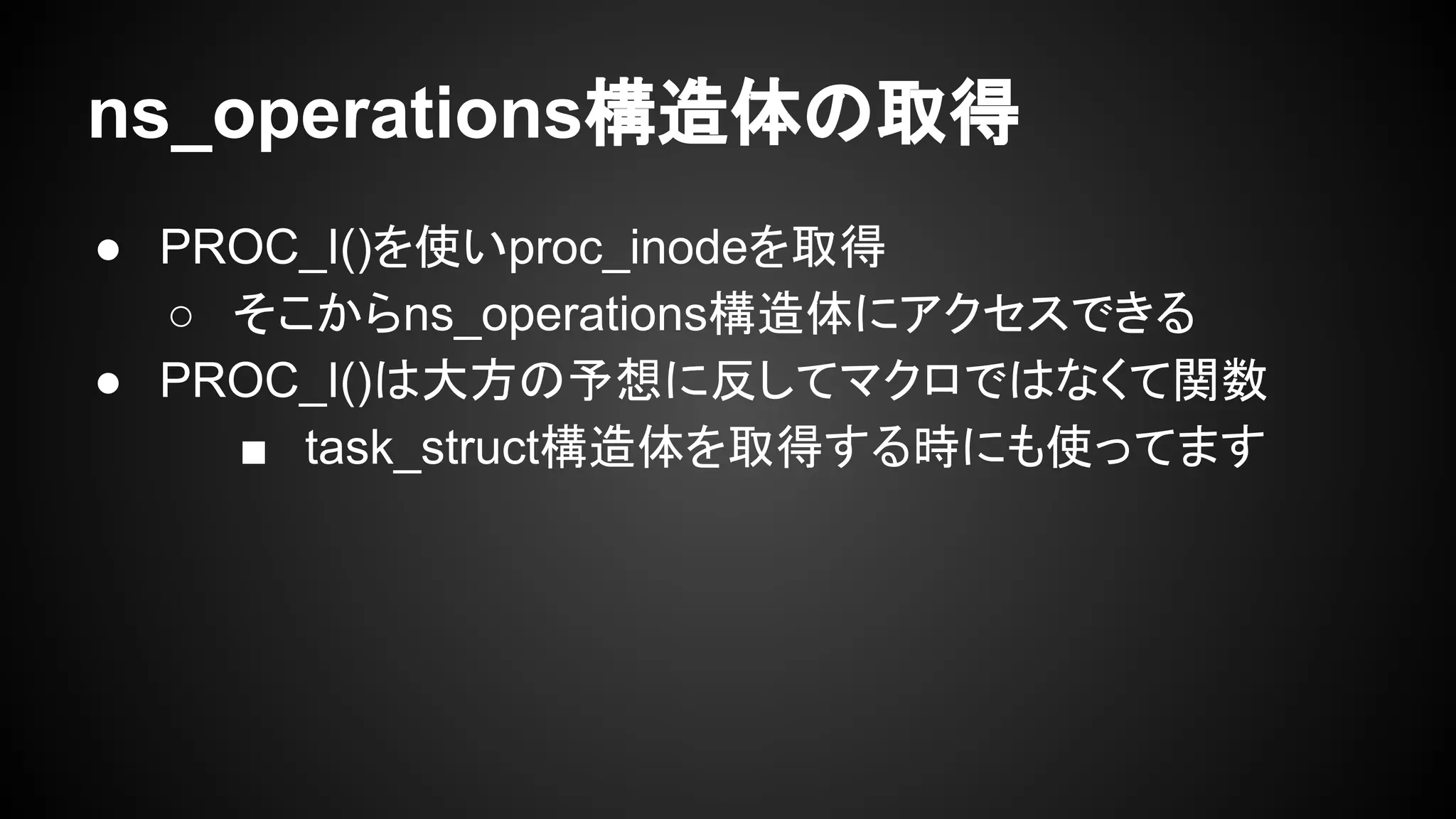 ns_operations構造体の取得
● PROC_I()を使いproc_inodeを取得
○ そこからns_operations構造体にアクセスできる
● PROC_I()は大方の予想に反してマクロではなくて関数
■ task_struct構造体を取得する時にも使ってます
 