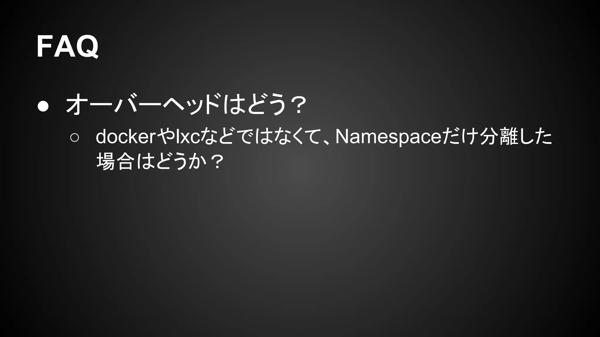 FAQ
● オーバーヘッドはどう？
○ dockerやlxcなどではなくて、Namespaceだけ分離した
場合はどうか？
 