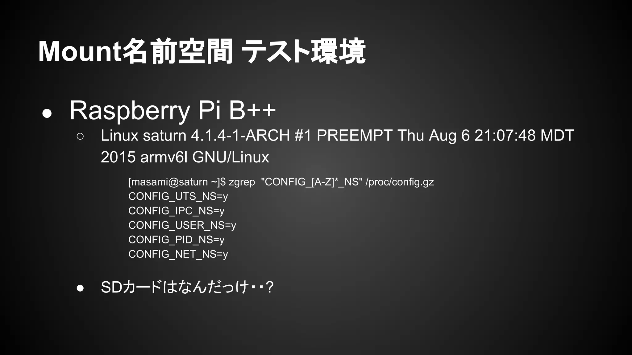 Mount名前空間 テスト環境
● Raspberry Pi B++
○ Linux saturn 4.1.4-1-ARCH #1 PREEMPT Thu Aug 6 21:07:48 MDT
2015 armv6l GNU/Linux
● SDカードはなんだっけ・・?
[masami@saturn ~]$ zgrep "CONFIG_[A-Z]*_NS" /proc/config.gz
CONFIG_UTS_NS=y
CONFIG_IPC_NS=y
CONFIG_USER_NS=y
CONFIG_PID_NS=y
CONFIG_NET_NS=y
 