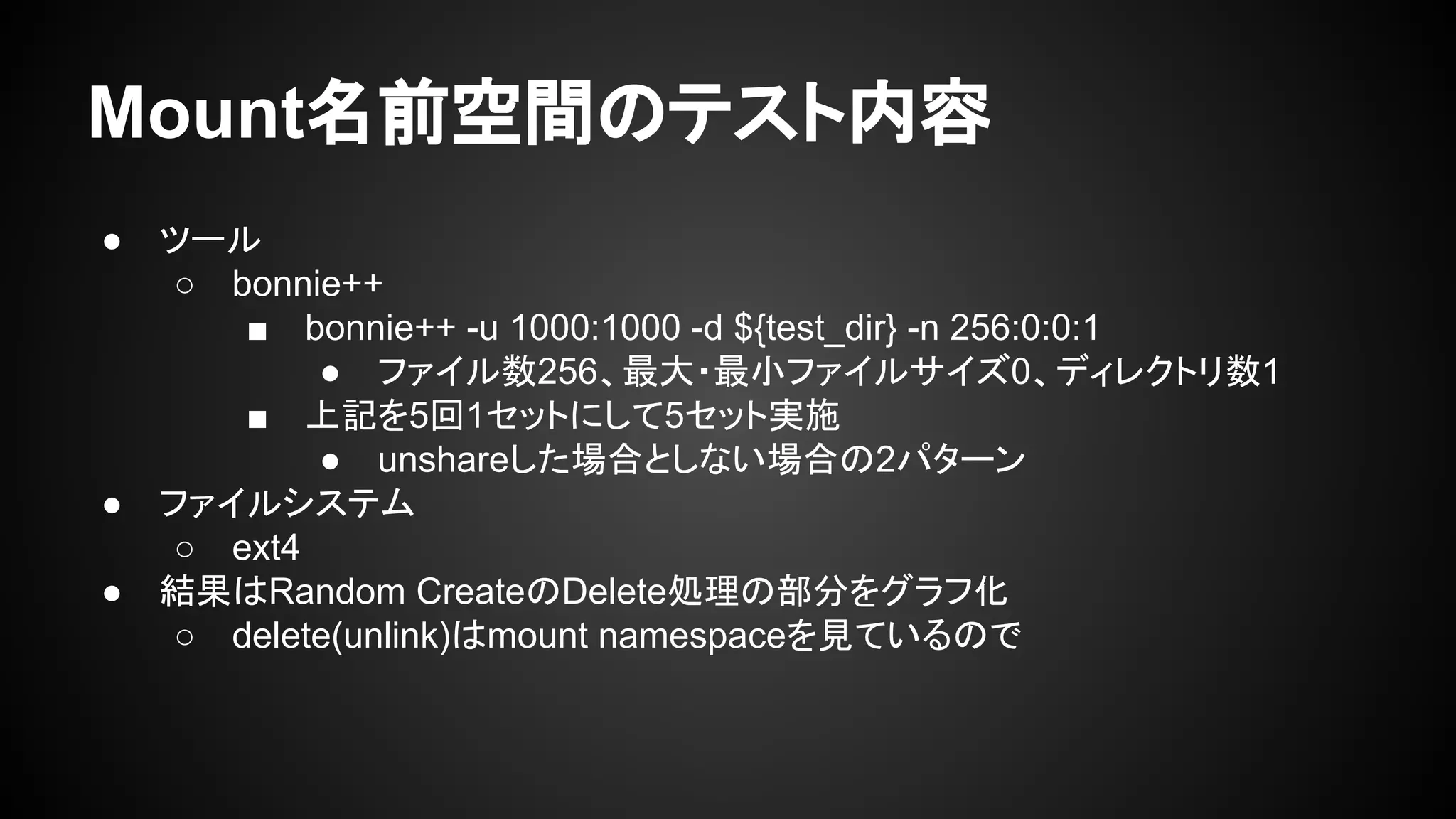 Mount名前空間のテスト内容
● ツール
○ bonnie++
■ bonnie++ -u 1000:1000 -d ${test_dir} -n 256:0:0:1
● ファイル数256、最大・最小ファイルサイズ0、ディレクトリ数1
■ 上記を5回1セットにして5セット実施
● unshareした場合としない場合の2パターン
● ファイルシステム
○ ext4
● 結果はRandom CreateのDelete処理の部分をグラフ化
○ delete(unlink)はmount namespaceを見ているので
 