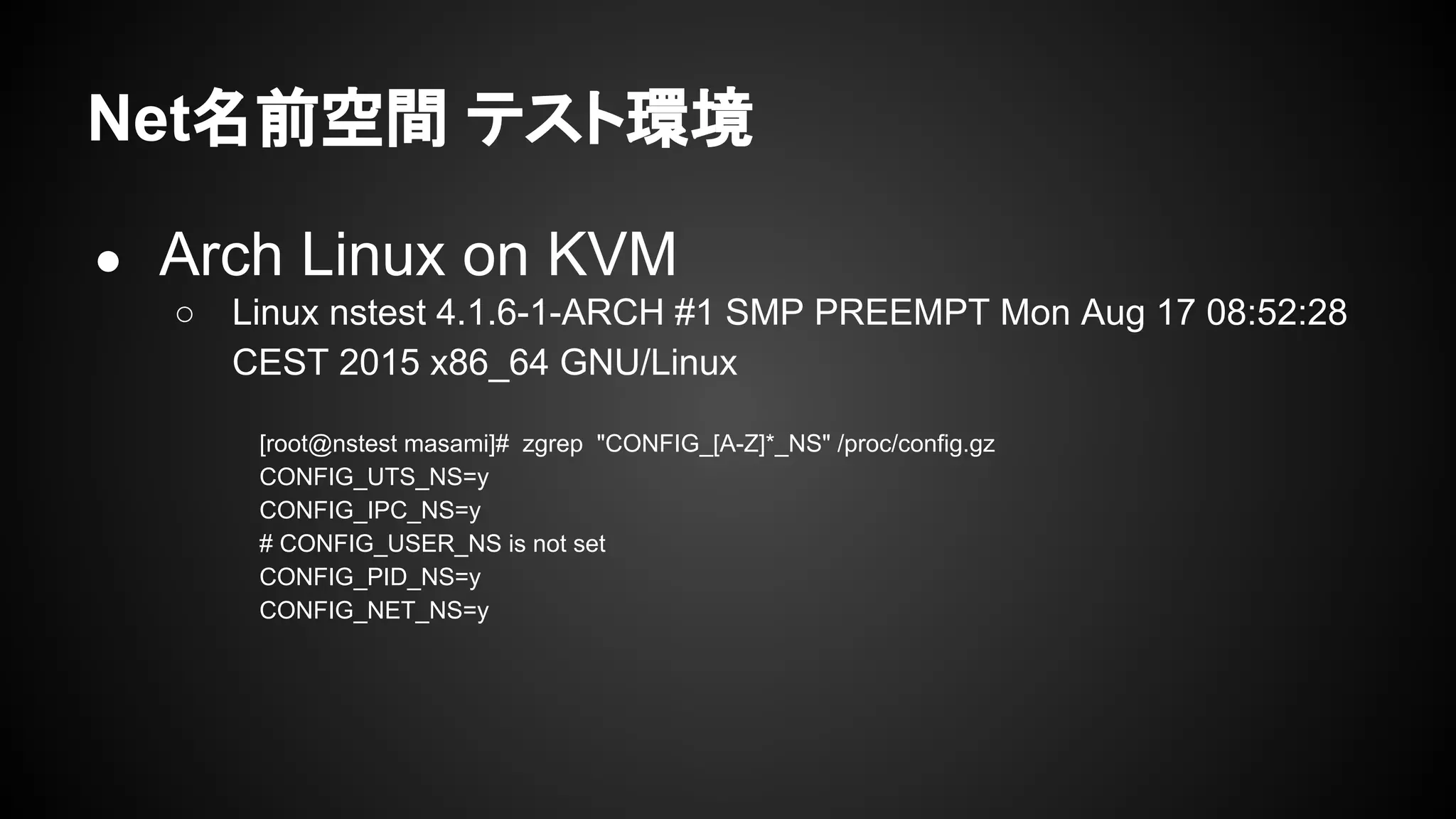 Net名前空間 テスト環境
● Arch Linux on KVM
○ Linux nstest 4.1.6-1-ARCH #1 SMP PREEMPT Mon Aug 17 08:52:28
CEST 2015 x86_64 GNU/Linux
[root@nstest masami]# zgrep "CONFIG_[A-Z]*_NS" /proc/config.gz
CONFIG_UTS_NS=y
CONFIG_IPC_NS=y
# CONFIG_USER_NS is not set
CONFIG_PID_NS=y
CONFIG_NET_NS=y
 