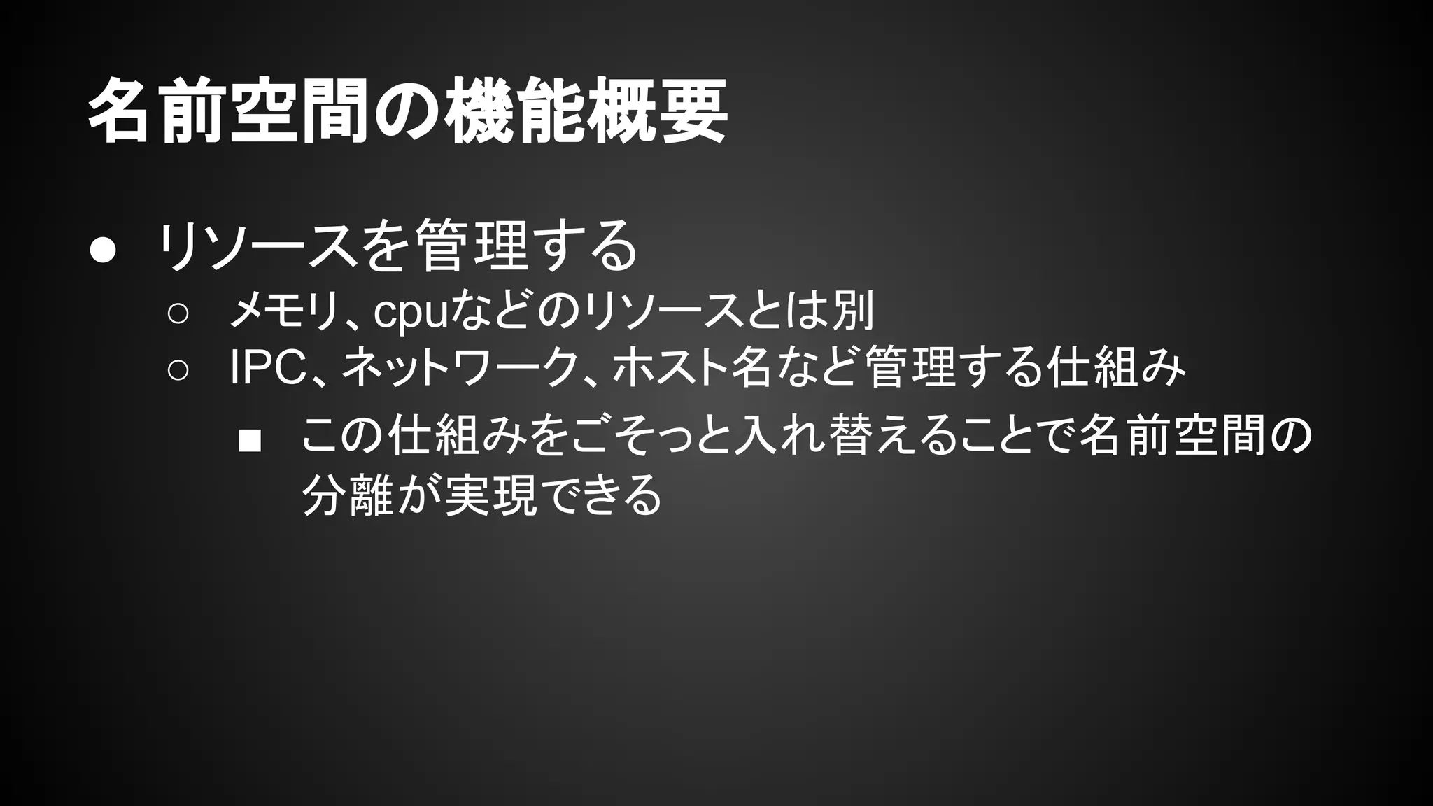名前空間の機能概要
● リソースを管理する
○ メモリ、cpuなどのリソースとは別
○ IPC、ネットワーク、ホスト名など管理する仕組み
■ この仕組みをごそっと入れ替えることで名前空間の
分離が実現できる
 