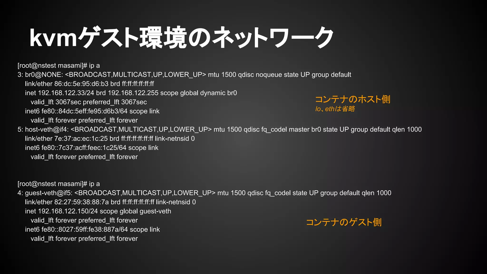 kvmゲスト環境のネットワーク
[root@nstest masami]# ip a
3: br0@NONE: <BROADCAST,MULTICAST,UP,LOWER_UP> mtu 1500 qdisc noqueue state UP group default
link/ether 86:dc:5e:95:d6:b3 brd ff:ff:ff:ff:ff:ff
inet 192.168.122.33/24 brd 192.168.122.255 scope global dynamic br0
valid_lft 3067sec preferred_lft 3067sec
inet6 fe80::84dc:5eff:fe95:d6b3/64 scope link
valid_lft forever preferred_lft forever
5: host-veth@if4: <BROADCAST,MULTICAST,UP,LOWER_UP> mtu 1500 qdisc fq_codel master br0 state UP group default qlen 1000
link/ether 7e:37:ac:ec:1c:25 brd ff:ff:ff:ff:ff:ff link-netnsid 0
inet6 fe80::7c37:acff:feec:1c25/64 scope link
valid_lft forever preferred_lft forever
[root@nstest masami]# ip a
4: guest-veth@if5: <BROADCAST,MULTICAST,UP,LOWER_UP> mtu 1500 qdisc fq_codel state UP group default qlen 1000
link/ether 82:27:59:38:88:7a brd ff:ff:ff:ff:ff:ff link-netnsid 0
inet 192.168.122.150/24 scope global guest-veth
valid_lft forever preferred_lft forever
inet6 fe80::8027:59ff:fe38:887a/64 scope link
valid_lft forever preferred_lft forever
コンテナのホスト側
lo、ethは省略
コンテナのゲスト側
 