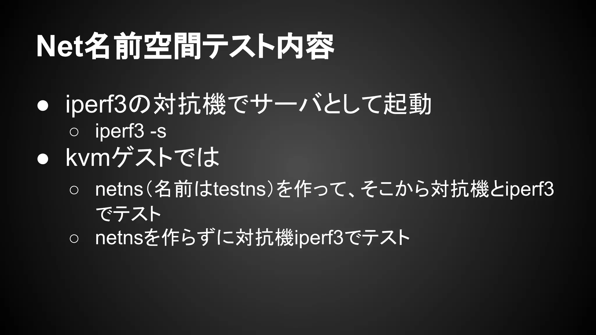 Net名前空間テスト内容
● iperf3の対抗機でサーバとして起動
○ iperf3 -s
● kvmゲストでは
○ netns（名前はtestns）を作って、そこから対抗機とiperf3
でテスト
○ netnsを作らずに対抗機iperf3でテスト
 