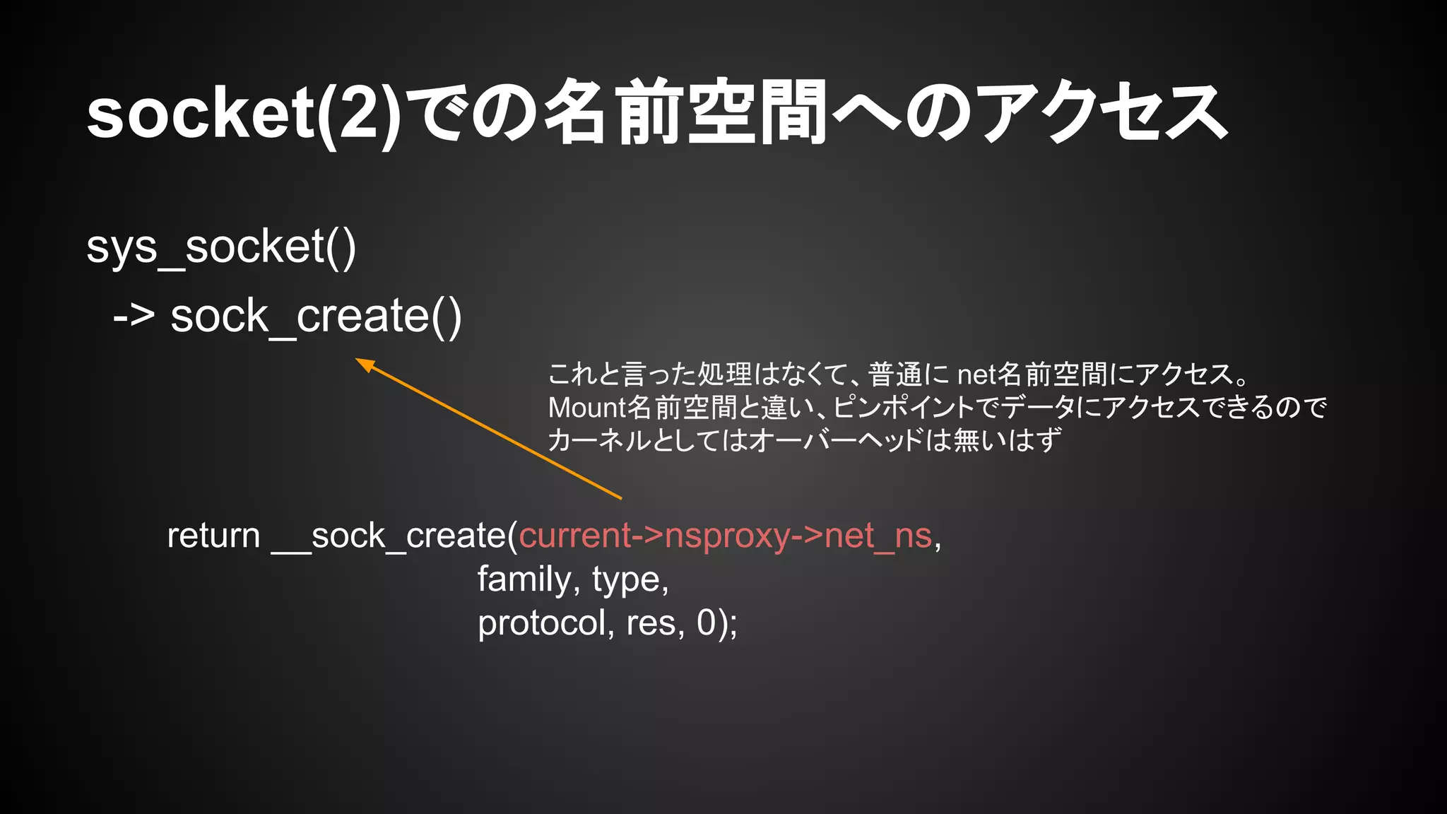 socket(2)での名前空間へのアクセス
sys_socket()
-> sock_create()
return __sock_create(current->nsproxy->net_ns,
family, type,
protocol, res, 0);
これと言った処理はなくて、普通に net名前空間にアクセス。
Mount名前空間と違い、ピンポイントでデータにアクセスできるので
カーネルとしてはオーバーヘッドは無いはず
 