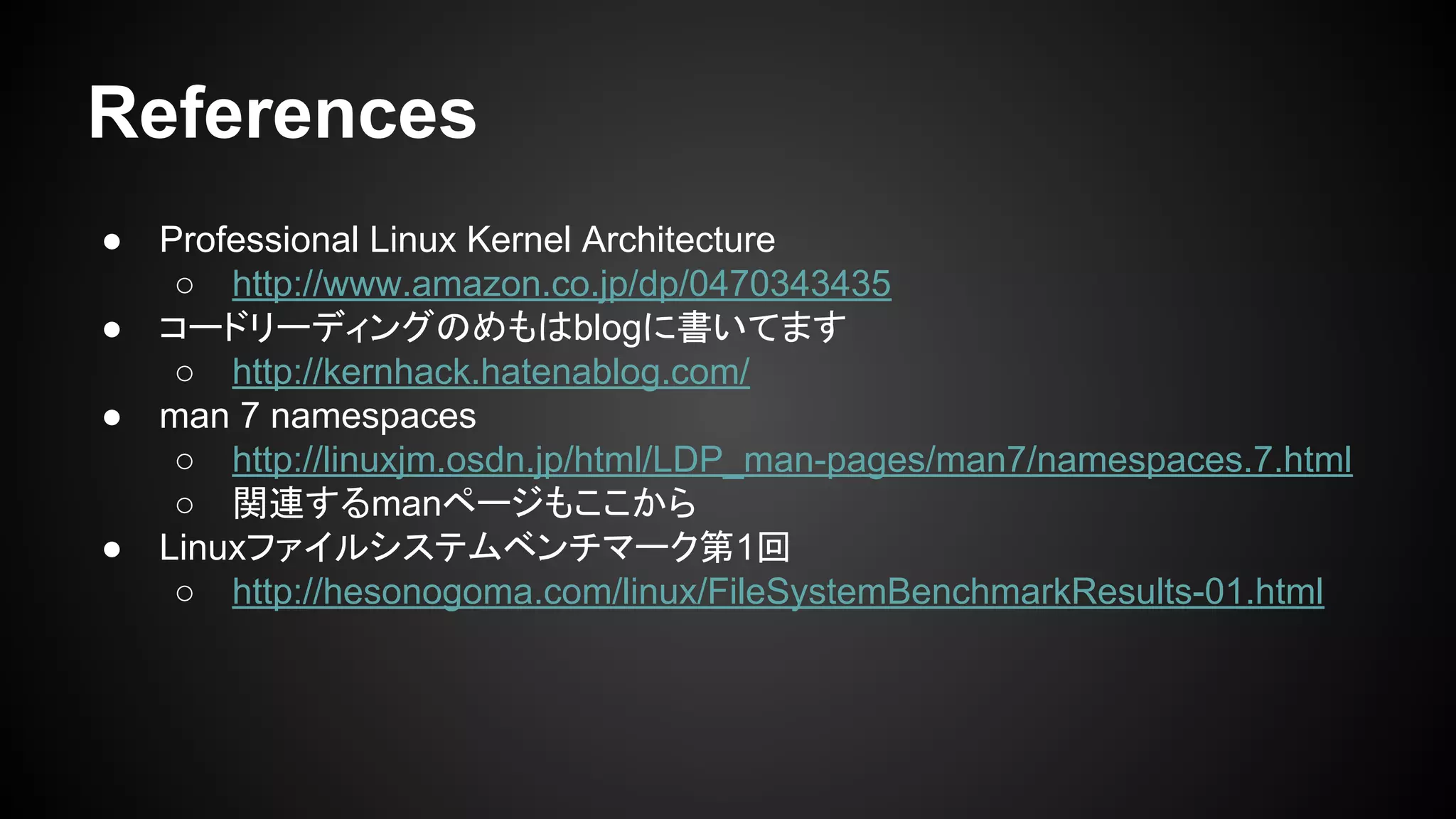 References
● Professional Linux Kernel Architecture
○ http://www.amazon.co.jp/dp/0470343435
● コードリーディングのめもはblogに書いてます
○ http://kernhack.hatenablog.com/
● man 7 namespaces
○ http://linuxjm.osdn.jp/html/LDP_man-pages/man7/namespaces.7.html
○ 関連するmanページもここから
● Linuxファイルシステムベンチマーク第1回
○ http://hesonogoma.com/linux/FileSystemBenchmarkResults-01.html
 