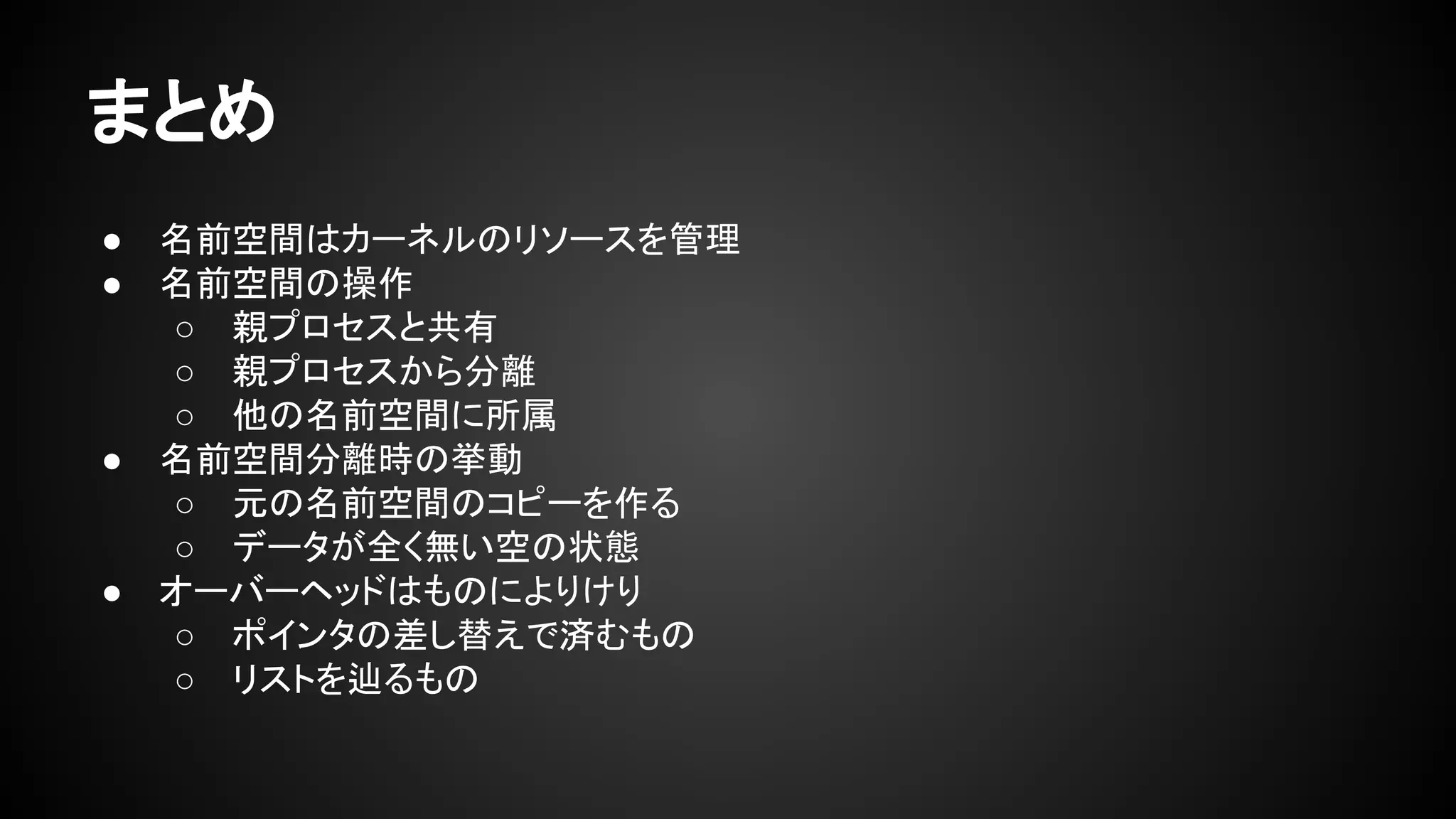 まとめ
● 名前空間はカーネルのリソースを管理
● 名前空間の操作
○ 親プロセスと共有
○ 親プロセスから分離
○ 他の名前空間に所属
● 名前空間分離時の挙動
○ 元の名前空間のコピーを作る
○ データが全く無い空の状態
● オーバーヘッドはものによりけり
○ ポインタの差し替えで済むもの
○ リストを辿るもの
 
