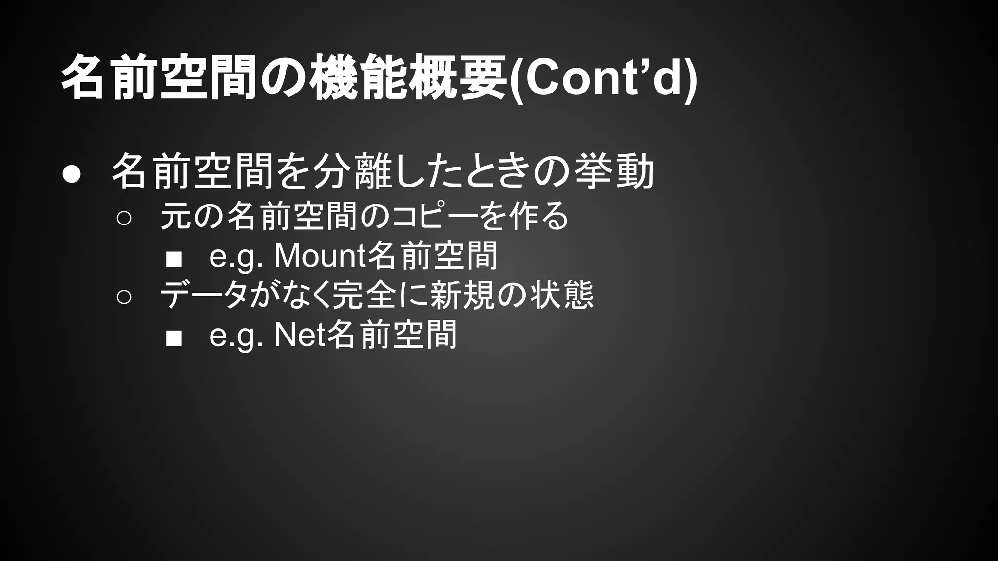 名前空間の機能概要(Cont’d)
● 名前空間を分離したときの挙動
○ 元の名前空間のコピーを作る
■ e.g. Mount名前空間
○ データがなく完全に新規の状態
■ e.g. Net名前空間
 