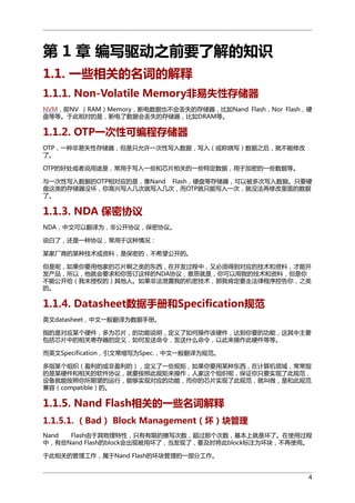 第 1 章 编写驱动之前要了解的知识
1.1. 一些相关的名词的解释
1.1.1. Non-Volatile Memory非易失性存储器
NVM，即NV （RAM）Memory，断电数据也不会丢失的存储器，比如Nand Flash，Nor Flash，硬
盘等等。于此相对的是，断电了数据会丢失的存储器，比如DRAM等。

1.1.2. OTP一次性可编程存储器
OTP，一种非易失性存储器，但是只允许一次性写入数据，写入（或称烧写）数据之后，就不能修改
了。
OTP的好处或者说用途是，常用于写入一些和芯片相关的一些特定数据，用于加密的一些数据等。
与一次性写入数据的OTP相对应的是，像Nand Flash，硬盘等存储器，可以被多次写入数据。只要硬
盘这类的存储器没坏，你高兴写入几次就写入几次，而OTP就只能写入一次，就没法再修改里面的数据
了。

1.1.3. NDA 保密协议
NDA，中文可以翻译为，非公开协议，保密协议。
说白了，还是一种协议，常用于这种情况：
某家厂商的某种技术或资料，是保密的，不希望公开的。
但是呢，如果你要用他家的芯片啊之类的东西，在开发过程中，又必须得到对应的技术和资料，才能开
发产品，所以，他就会要求和你签订这样的NDA协议，意思就是，你可以用我的技术和资料，但是你
不能公开给（我未授权的）其他人。如果非法泄露我的机密技术，那我肯定要走法律程序控告你，之类
的。

1.1.4. Datasheet数据手册和Specification规范
英文datasheet，中文一般翻译为数据手册。
指的是对应某个硬件，多为芯片，的功能说明，定义了如何操作该硬件，达到你要的功能，这其中主要
包括芯片中的相关寄存器的定义，如何发送命令，发送什么命令，以此来操作此硬件等等。
而英文Specification，引文常缩写为Spec.，中文一般翻译为规范。
多指某个组织（盈利的或非盈利的），定义了一些规矩，如果你要用某种东西，在计算机领域，常常指
的是某硬件和相关的软件协议，就要按照此规矩来操作，人家这个组织呢，保证你只要实现了此规范，
设备就能按照你所期望的运行，能够实现对应的功能，而你的芯片实现了此规范，就叫做，是和此规范
兼容（compatible）的。

1.1.5. Nand Flash相关的一些名词解释
1.1.5.1. （Bad） Block Management（坏）块管理
Nand
Flash由于其物理特性，只有有限的擦写次数，超过那个次数，基本上就是坏了。在使用过程
中，有些Nand Flash的block会出现被用坏了，当发现了，要及时将此block标注为坏块，不再使用。
于此相关的管理工作，属于Nand Flash的坏块管理的一部分工作。
4

 